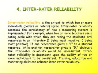 4. INTER-RATER RELIABILITY
Inter-rater reliability is the extent to which two or more
individuals (coders or raters) agree. Inter-rater reliability
assesses the consistency of how a measuring system is
implemented. For example, when two or more teachers use a
rating scale with which they are rating the students’ oral
responses in an interview (1 being most negative, 5 being
most positive). If one researcher gives a "1" to a student
response, while another researcher gives a "5," obviously
the inter-rater reliability would be inconsistent. Inter-
rater reliability is dependent upon the ability of two or
more individuals to be consistent. Training, education and
monitoring skills can enhance inter-rater reliability.
 