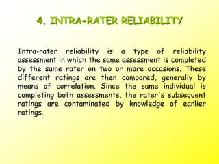 4. INTRA-RATER RELIABILITY
Intra-rater reliability is a type of reliability
assessment in which the same assessment is completed
by the same rater on two or more occasions. These
different ratings are then compared, generally by
means of correlation. Since the same individual is
completing both assessments, the rater's subsequent
ratings are contaminated by knowledge of earlier
ratings.
 