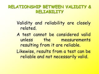 RELATIONSHIP BETWEEN VALIDITY &
RELIABILITY
Validity and reliability are closely
related.
A test cannot be considered valid
unless the measurements
resulting from it are reliable.
Likewise, results from a test can be
reliable and not necessarily valid.
 