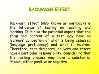 BACKWASH EFFECT
Backwash effect (also known as washback) is
the influence of testing on teaching and
learning. It is also the potential impact that the
form and content of a test may have on
learners’ conception of what is being assessed
(language proficiency) and what it involves.
Therefore, test designers, delivers and raters
have a particular responsibility, considering that
the testing process may have a substantial
impact, either positive or negative.
 