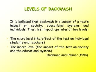 LEVELS OF BACKWASH
It is believed that backwash is a subset of a test’s
impact on society, educational systems and
individuals. Thus, test impact operates at two levels:
• The micro level (the effect of the test on individual
students and teachers)
• The macro level (the impact of the test on society
and the educational system)
Bachman and Palmer (1996)
 