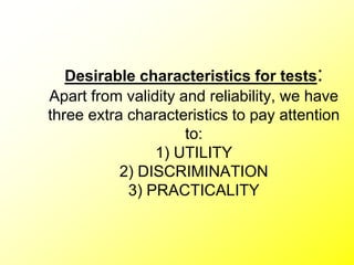 Desirable characteristics for tests:
Apart from validity and reliability, we have
three extra characteristics to pay attention
to:
1) UTILITY
2) DISCRIMINATION
3) PRACTICALITY
 