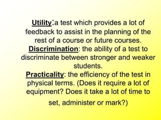 Utility:a test which provides a lot of
feedback to assist in the planning of the
rest of a course or future courses.
Discrimination: the ability of a test to
discriminate between stronger and weaker
students.
Practicality: the efficiency of the test in
physical terms. (Does it require a lot of
equipment? Does it take a lot of time to
set, administer or mark?)
 