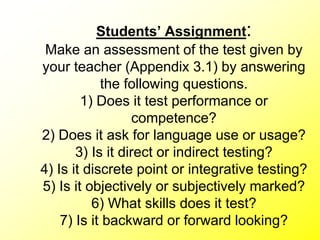Students’ Assignment:
Make an assessment of the test given by
your teacher (Appendix 3.1) by answering
the following questions.
1) Does it test performance or
competence?
2) Does it ask for language use or usage?
3) Is it direct or indirect testing?
4) Is it discrete point or integrative testing?
5) Is it objectively or subjectively marked?
6) What skills does it test?
7) Is it backward or forward looking?
 