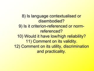 8) Is language contextualised or
disembodied?
9) Is it criterion-referenced or norm-
referenced?
10) Would it have low/high reliability?
11) Comment on its validity.
12) Comment on its utility, discrimination
and practicality.
 