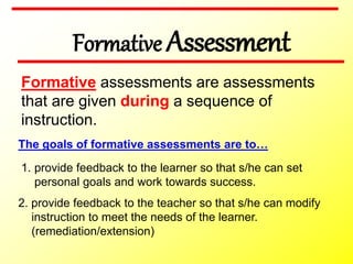 Formative Assessment
Formative assessments are assessments
that are given during a sequence of
instruction.
The goals of formative assessments are to…
2. provide feedback to the teacher so that s/he can modify
instruction to meet the needs of the learner.
(remediation/extension)
1. provide feedback to the learner so that s/he can set
personal goals and work towards success.
 