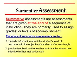 Summative Assessment
2. provide feedback to the teacher so that s/he knows how
effective his/her instruction was.
Summative assessments are assessments
that are given at the end of a sequence of
instruction. They are primarily used to assign
grades, or levels of accomplishment
The goals of summative assessments are to…
1. provide information about the student’s level of
success with the objectives/standards s/he was taught.
 
