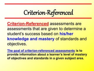 Criterion-Referenced
The goal of criterion-referenced assessments is to
provide information about a learner’s level of mastery
of objectives and standards in a given subject area.
Criterion-Referenced assessments are
assessments that are given to determine a
student’s success based on his/her
knowledge and mastery of standards and
objectives.
 