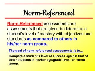 Norm-Referenced
The goal of norm-referenced assessments is to…
Compare a student’s level of success against that of
other students in his/her age/grade level, or “norm”
group.
Norm-Referenced assessments are
assessments that are given to determine a
student’s level of mastery with objectives and
standards as compared to others in
his/her norm group..
 
