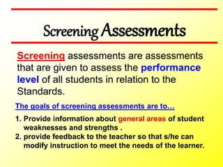 Screening Assessments
The goals of screening assessments are to…
1. Provide information about general areas of student
weaknesses and strengths .
2. provide feedback to the teacher so that s/he can
modify instruction to meet the needs of the learner.
Screening assessments are assessments
that are given to assess the performance
level of all students in relation to the
Standards.
 