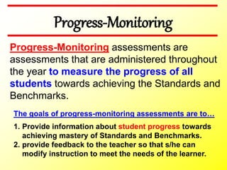 Progress-Monitoring
The goals of progress-monitoring assessments are to…
1. Provide information about student progress towards
achieving mastery of Standards and Benchmarks.
2. provide feedback to the teacher so that s/he can
modify instruction to meet the needs of the learner.
Progress-Monitoring assessments are
assessments that are administered throughout
the year to measure the progress of all
students towards achieving the Standards and
Benchmarks.
 