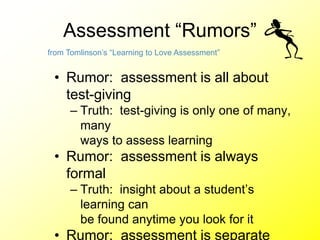 Assessment “Rumors”
• Rumor: assessment is all about
test-giving
– Truth: test-giving is only one of many,
many
ways to assess learning
• Rumor: assessment is always
formal
– Truth: insight about a student’s
learning can
be found anytime you look for it
• Rumor: assessment is separate
from Tomlinson’s “Learning to Love Assessment”
 