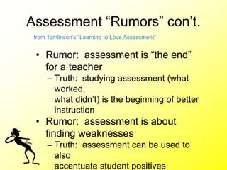 Assessment “Rumors” con’t.
• Rumor: assessment is “the end”
for a teacher
– Truth: studying assessment (what
worked,
what didn’t) is the beginning of better
instruction
• Rumor: assessment is about
finding weaknesses
– Truth: assessment can be used to
also
accentuate student positives
from Tomlinson’s “Learning to Love Assessment”
 