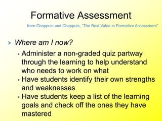 Formative Assessment
from Chappuis and Chappuis, “The Best Value in Formative Assessment”
 Where am I now?
 Administer a non-graded quiz partway
through the learning to help understand
who needs to work on what
 Have students identify their own strengths
and weaknesses
 Have students keep a list of the learning
goals and check off the ones they have
mastered
 
