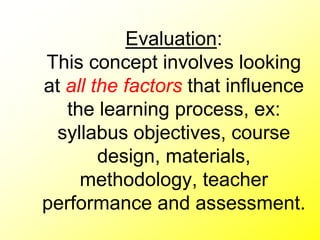 Evaluation:
This concept involves looking
at all the factors that influence
the learning process, ex:
syllabus objectives, course
design, materials,
methodology, teacher
performance and assessment.
 