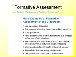 Formative Assessment
More Examples of Formative
Assessment in the Classroom
 Use classroom discussion
 Ask students reflective, thought-provoking questions
 Think-pair-share
 Have students write their understanding of a concept
before and after instruction
 Ask students to summarize the main ideas they’ve
taken away from a lecture or assigned reading
 Interview students individually or in small groups
 Assign brief, in-class writing assignments
 Use portfolios or collections of student work
from Boston’s “The Concept of Formative Assessment”
 