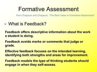 Formative Assessment
from Chappuis and Chappuis, “The Best Value in Formative Assessment”
 What is Feedback?
Feedback offers descriptive information about the work
a student is doing.
Feedback avoids marks or comments that judge or
grade.
Effective feedback focuses on the intended learning,
identifying both strengths and areas for improvement.
Feedback models the type of thinking students should
engage in when they self-assess.
 