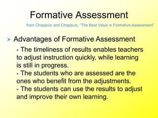 Formative Assessment
from Chappuis and Chappuis, “The Best Value in Formative Assessment”
 Advantages of Formative Assessment
 The timeliness of results enables teachers
to adjust instruction quickly, while learning
is still in progress.
 The students who are assessed are the
ones who benefit from the adjustments.
 The students can use the results to adjust
and improve their own learning.
 