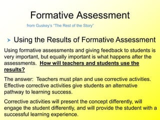 Formative Assessment
from Guskey’s “The Rest of the Story”
 Using the Results of Formative Assessment
Using formative assessments and giving feedback to students is
very important, but equally important is what happens after the
assessments. How will teachers and students use the
results?
The answer: Teachers must plan and use corrective activities.
Effective corrective activities give students an alternative
pathway to learning success.
Corrective activities will present the concept differently, will
engage the student differently, and will provide the student with a
successful learning experience.
 