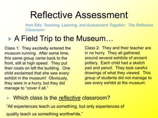 Reflective Assessment
Class 1: They excitedly entered the
museum running. After some time,
this same group came back to the
front, still at high speed. They put
their coats on left the building. One
child exclaimed that she saw every
exhibit in the museum! Obviously,
they were in a hurry, but they did
manage to “cover it all.”
Class 2: They and their teacher are
in no hurry. They all gathered
around several exhibits of ancient
pottery. Each child had a sketch
pad and pencil. They took careful
drawings of what they viewed. This
group of students did not manage to
see every exhibit at the museum.
 A Field Trip to the Museum…
 Which class is the reflective classroom?
“All experiences teach us something, but only experiences of
quality teach us something worthwhile.”
from Ellis’ Teaching, Learning, and Assessment Together: The Reflective
Classroom
 
