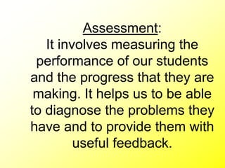 Assessment:
It involves measuring the
performance of our students
and the progress that they are
making. It helps us to be able
to diagnose the problems they
have and to provide them with
useful feedback.
 