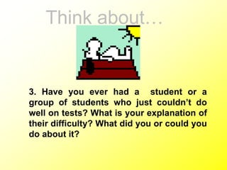 Think about…
3. Have you ever had a student or a
group of students who just couldn’t do
well on tests? What is your explanation of
their difficulty? What did you or could you
do about it?
 