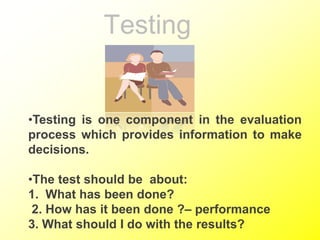 Testing
•Testing is one component in the evaluation
process which provides information to make
decisions.
•The test should be about:
1. What has been done?
2. How has it been done ?– performance
3. What should I do with the results?
 