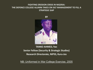 FIGHTING EROSION CRISIS IN NIGERIA:
THE DEFENCE COLLEGE ALUMNI TAKES ON SILT MANAGEMENT TO FILL A
STRATEGIC GAP
BY
TANKO AHMED, fwc
Senior Fellow (Security & Strategic Studies)
Research Directorate, NIPSS, Kuru-Jos
NB: Uniformed in War College Exercise, 2005
 