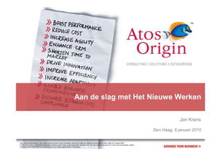 Aan de slag met Het Nieuwe Werken

                                                                                                                                                                                    Jan Krans

                                                                                                                                                                       Den Haag, 6 januari 2010

Atos, Atos and fish symbol, Atos Origin and fish symbol, Atos Consulting, and the fish itself are registered trademarks of Atos Origin SA. August 2006
© 2006 Atos Origin. Confidential information owned by Atos Origin, to be used by the recipient only. This document or any part of it, may not be reproduced, copied,
circulated and/or distributed nor quoted without prior written approval from Atos Origin.
 