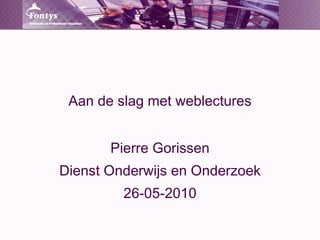 Aan de slag met weblectures Pierre Gorissen Dienst Onderwijs en Onderzoek 26-05-2010 