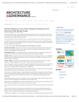 Embrace Resistance as Your Friend: Enterprise Architecture and IT Govern…ture and Governance – Strategic IT Planning and Enterprise Architecture                               5/8/09 5:03 PM



                                                                                                                                                                        Sign out ablumen


                                                                                                                                  enter keywords




      Home        Sign Up        Articles       Current Issue    Jonas' Blog        Events      Resources         Staff     Contact Us


    You are here: Home / Embrace Resistance as Your Friend: Enterprise Architecture and IT Governance Helps Manage Change



                                                                                                                                            Popular Topics
    Embrace Resistance as Your Friend: Enterprise Architecture and IT                                                                     Accenture alignment budgeting business alignment
    Governance Helps Manage Change                                                                                                        business intelligence business transformation

    Submitted by A -G Magazine on Mon, 05/04/2009 - 8:30am.
                                                                                                                                          CIO cost management enterprise
    Anyone who has ever served as a change agent knows how challenging it can be to run up against die-hard critics,
    who it often seems will resist change until their last ounce of breath. Of course, not all criticism is bad; that is why we
                                                                                                                                          architecture FEA Forrester futurism
    ask people for and encourage “constructive criticism.”                                                                                Gartner George Paras governance Infosys IT
                                                                                                                                          Governance IT planning IT spending it strategy
    In truth, every criticism, as hard as it may be to hear, can be used constructively—even if it wasn’t meant that way!
                                                                                                                                          leadership metrics opening thoughts Project
    The April 2009 issue of the Harvard Business Review states that “resistance is, in fact, a form of feedback by people                 management SOA standards strategic
    who know more about day-to-day operations than you do.” Moreover, “it can be turned into a vibrant conversation that
                                                                                                                                          planning strategy survey visualize
    gives your change effort a higher profile.”
                                                                                                                                                                                   more tags
    In my view, there are four major types of people who provide feedback to new ideas:

    HUNGRY FOR CHANGE: Those who see the need for change—either people seeking the “right” change or people
    who are disenchanted with the status quo and yearn for just about any change—are enthusiastic for it, want it to                      SPONSORS
    succeed, and will contribute to its general success.

    MISCOMMUNICATORS: They are skeptical of change, and while they intend for their feedback to be constructive, it
    just doesn’t come out that way—instead it comes across as overly harsh, negative, or obstinate.

    SCAREDY-CATS: Some people are afraid of change (or threatened by the change agent); they may not understand it,
    may have been burnt by failed change initiatives in the past, or are just plain comfortable in the status quo and don’t
    want that comfort to be disturbed.

    NO WAY, PERIOD: And finally some may be against change no matter what. These folks may be mean-spirited,
    antisocial, or otherwise challenged—from them we can expect some serious destructive criticism.

    In any of these cases, “it takes a strong leader to step up and engage when a change effort meets with pushback.” But
    if you turn the criticism into feedback, weed out the useful engagement from the chaff, and take away something
    positive, you can ultimately deliver a better product for the organization.

    Harvard Business Review recommends that we treat such communications “with respect and are willing to reconsider
    some aspects of the change you’re considering”—in other words, be flexible.                                                           ABLUMEN

    You may have to “change the change”—use alternate ideas that would still meet the objectives of the plan. However, in                           My account
    the end, the change will receive greater acceptance because it was collaborative and widely vetted. Furthermore, the
    change may also actually be more productive, since it likely will more accurately reflect the broader needs of the                              Recent posts
    organization.

    Change agents usually will never win over everybody, but they can articulate their ideas, vet them with others, refine
                                                                                                                                                    Log out
    them, and continuously engage with the stakeholders to deliver tangible results.

    Unfortunately, some change agents are so fixed on what THEY want to do, that they are blind to everybody else. They
    think it’s their way or the highway. Their eyes and ears are closed—no good!

    It’s one thing to use the foot in the door technique to get momentum for change, and it is quite another to kick down the
    door.

    No one should think they have all the answers and be headstrong in either making a particular change happen or
    standing in the way of change completely. Rather people who see the need for change need to work with those who
    oppose it in order to implement the changes that will really benefit the organization.

    A healthy dose of skepticism is fine. And change should be explored and tested before being fully committed to. But at
    the same time, new ideas and ways of doing things should always be welcome. Truly, there always is a better way—
http://www.architectureandgovernance.com/content/embrace-resistance-…friend-enterprise-architecture-and-it-governance-helps-manage-change                                            Page 1 of 2
 
