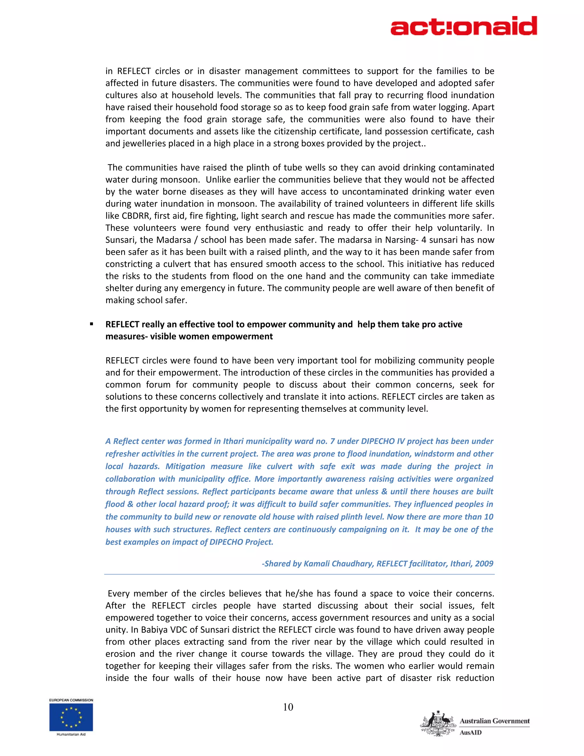 in  REFLECT  circles  or  in  disaster  management  committees  to  support  for  the  families  to  be 
    affected in future disasters. The communities were found to have developed and adopted safer 
    cultures  also at  household  levels.  The  communities  that fall pray to recurring  flood  inundation 
    have raised their household food storage so as to keep food grain safe from water logging. Apart 
    from  keeping  the  food  grain  storage  safe,  the  communities  were  also  found  to  have  their 
    important documents and assets like the citizenship certificate, land possession certificate, cash 
    and jewelleries placed in a high place in a strong boxes provided by the project.. 
 
     The communities have raised the plinth of tube wells so they can avoid drinking contaminated 
    water during monsoon.  Unlike earlier the communities believe that they would not be affected 
    by  the  water  borne  diseases  as  they  will  have  access  to  uncontaminated  drinking  water  even 
    during water inundation in monsoon. The availability of trained volunteers in different life skills 
    like CBDRR, first aid, fire fighting, light search and rescue has made the communities more safer. 
    These  volunteers  were  found  very  enthusiastic  and  ready  to  offer  their  help  voluntarily.  In 
    Sunsari, the Madarsa / school has been made safer. The madarsa in Narsing‐ 4 sunsari has now 
    been safer as it has been built with a raised plinth, and the way to it has been mande safer from 
    constricting a culvert that has ensured smooth access to the school. This initiative has reduced 
    the  risks  to  the  students  from  flood  on  the  one  hand  and  the  community  can  take  immediate 
    shelter during any emergency in future. The community people are well aware of then benefit of 
    making school safer.  
 
    REFLECT really an effective tool to empower community and  help them take pro active 
    measures‐ visible women empowerment 
 
    REFLECT circles were found to have been very important tool for mobilizing community people 
    and for their empowerment. The introduction of these circles in the communities has provided a 
    common  forum  for  community  people  to  discuss  about  their  common  concerns,  seek  for 
    solutions to these concerns collectively and translate it into actions. REFLECT circles are taken as 
    the first opportunity by women for representing themselves at community level. 
     

    A Reflect center was formed in Ithari municipality ward no. 7 under DIPECHO IV project has been under 
    refresher activities in the current project. The area was prone to flood inundation, windstorm and other 
    local  hazards.  Mitigation  measure  like  culvert  with  safe  exit  was  made  during  the  project  in 
    collaboration  with  municipality  office.  More  importantly  awareness  raising  activities  were  organized 
    through Reflect sessions. Reflect participants became aware that unless & until there houses are built 
    flood & other local hazard proof; it was difficult to build safer communities. They influenced peoples in 
    the community to build new or renovate old house with raised plinth level. Now there are more than 10 
    houses with such structures. Reflect centers are continuously campaigning on it.  It may be one of the 
    best examples on impact of DIPECHO Project. 

                                                ‐Shared by Kamali Chaudhary, REFLECT facilitator, Ithari, 2009 


     Every  member  of  the  circles  believes  that  he/she  has  found  a  space  to  voice  their  concerns. 
    After  the  REFLECT  circles  people  have  started  discussing  about  their  social  issues,  felt  
    empowered together to voice their concerns, access government resources and unity as a social 
    unity. In Babiya VDC of Sunsari district the REFLECT circle was found to have driven away people 
    from  other  places  extracting  sand  from  the  river  near  by  the  village  which  could  resulted  in 
    erosion  and  the  river  change  it  course  towards  the  village.  They  are  proud  they  could  do  it 
    together  for  keeping  their  villages  safer  from  the  risks.  The  women  who  earlier  would  remain 
    inside  the  four  walls  of  their  house  now  have  been  active  part  of  disaster  risk  reduction 


                                                      10
 