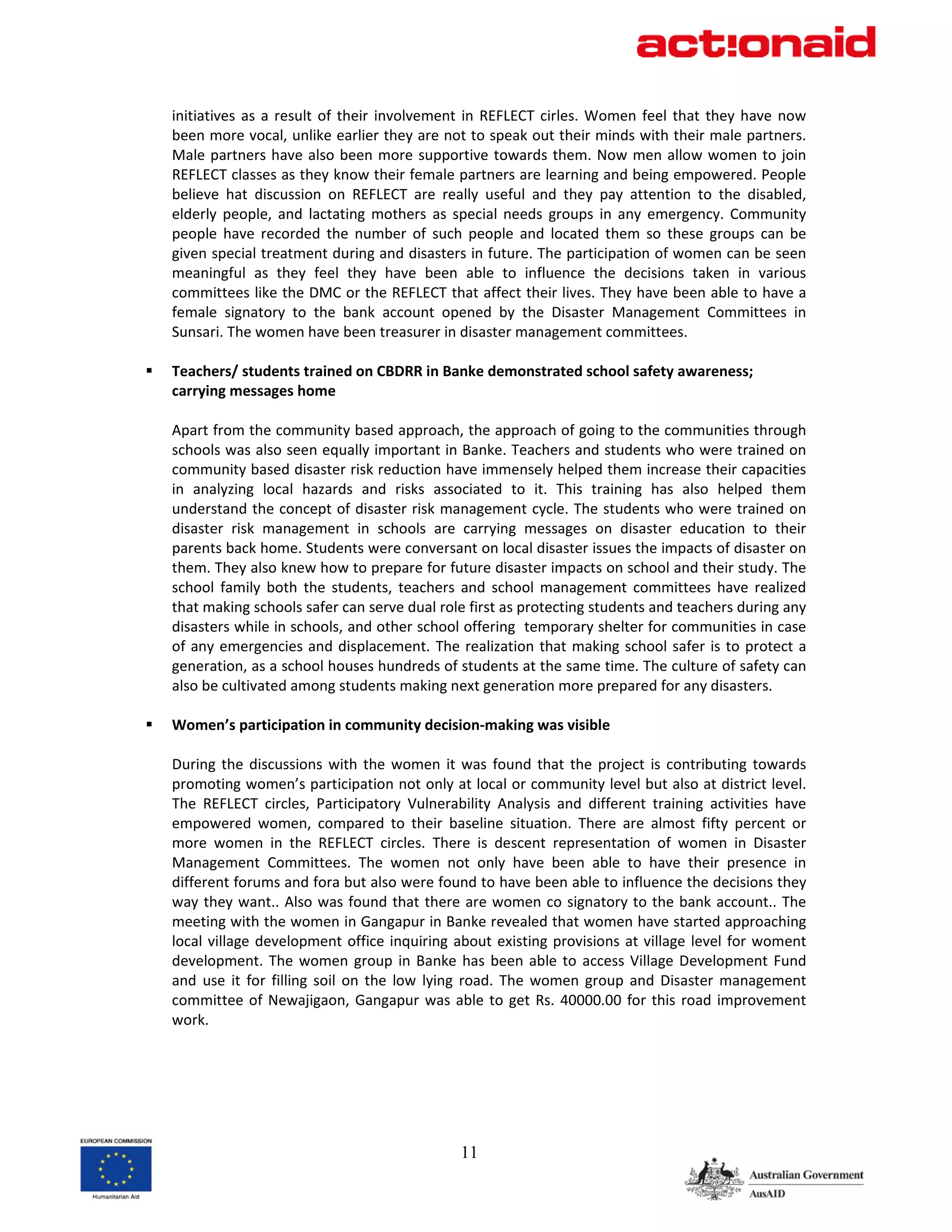 initiatives  as  a  result  of  their  involvement  in  REFLECT  cirles.  Women  feel  that  they  have  now 
been more vocal, unlike earlier they are not to speak out their minds with their male partners. 
Male  partners  have  also  been  more  supportive  towards  them.  Now  men  allow  women  to  join 
REFLECT classes as they know their female partners are learning and being empowered. People 
believe  hat  discussion  on  REFLECT  are  really  useful  and  they  pay  attention  to  the  disabled, 
elderly  people,  and  lactating  mothers  as  special  needs  groups  in  any  emergency.  Community 
people  have  recorded  the  number  of  such  people  and  located  them  so  these  groups  can  be 
given special treatment during and disasters in future. The participation of women can be seen 
meaningful  as  they  feel  they  have  been  able  to  influence  the  decisions  taken  in  various 
committees like the DMC or the REFLECT that affect their lives. They have been able to have a 
female  signatory  to  the  bank  account  opened  by  the  Disaster  Management  Committees  in 
Sunsari. The women have been treasurer in disaster management committees. 
 
Teachers/ students trained on CBDRR in Banke demonstrated school safety awareness; 
carrying messages home 
 
Apart from the community based approach, the approach of going to the communities through 
schools was also seen equally important in Banke. Teachers and students who were trained on 
community based disaster risk reduction have immensely helped them increase their capacities 
in  analyzing  local  hazards  and  risks  associated  to  it.  This  training  has  also  helped  them 
understand the concept of disaster risk management cycle. The students who were trained on 
disaster  risk  management  in  schools  are  carrying  messages  on  disaster  education  to  their 
parents back home. Students were conversant on local disaster issues the impacts of disaster on 
them. They also knew how to prepare for future disaster impacts on school and their study. The 
school  family  both  the  students,  teachers  and  school  management  committees  have  realized 
that making schools safer can serve dual role first as protecting students and teachers during any 
disasters while in schools, and other school offering  temporary shelter for communities in case 
of  any  emergencies  and  displacement.  The  realization  that  making  school  safer  is  to  protect  a 
generation, as a school houses hundreds of students at the same time. The culture of safety can 
also be cultivated among students making next generation more prepared for any disasters.  
 
Women’s participation in community decision‐making was visible 
 
During  the  discussions  with  the  women  it  was  found  that  the  project  is  contributing  towards 
promoting women’s participation not only at local or community level but also at district level. 
The  REFLECT  circles,  Participatory  Vulnerability  Analysis  and  different  training  activities  have 
empowered  women,  compared  to  their  baseline  situation.  There  are  almost  fifty  percent  or 
more  women  in  the  REFLECT  circles.  There  is  descent  representation  of  women  in  Disaster 
Management  Committees.  The  women  not  only  have  been  able  to  have  their  presence  in 
different forums and fora but also were found to have been able to influence the decisions they 
way  they  want.. Also was found  that there  are  women  co signatory to the bank  account.. The 
meeting with the women in Gangapur in Banke revealed that women have started approaching 
local  village  development  office  inquiring  about  existing  provisions  at  village  level  for  woment 
development.  The  women  group  in  Banke  has  been  able  to  access  Village  Development  Fund 
and  use  it  for  filling  soil  on  the  low  lying  road.  The  women  group  and  Disaster  management 
committee  of  Newajigaon,  Gangapur  was  able  to  get  Rs.  40000.00  for  this  road  improvement 
work. 
 
 
 
 


                                                 11
 