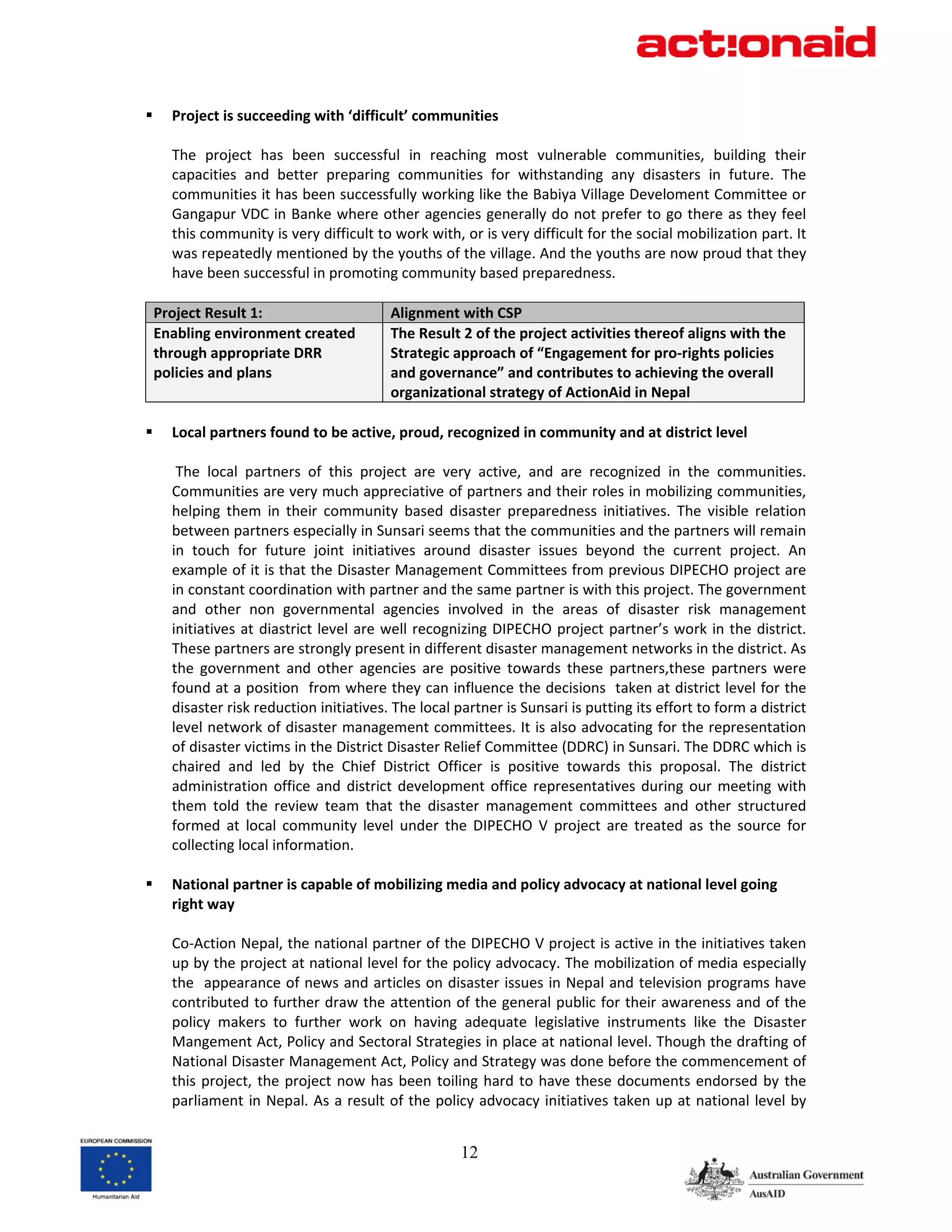 Project is succeeding with ‘difficult’ communities  
        
       The  project  has  been  successful  in  reaching  most  vulnerable  communities,  building  their 
       capacities  and  better  preparing  communities  for  withstanding  any  disasters  in  future.  The 
       communities it has been successfully working like the Babiya Village Develoment Committee or 
       Gangapur VDC in Banke where other agencies generally do not prefer to go there as they feel 
       this community is very difficult to work with, or is very difficult for the social mobilization part. It 
       was repeatedly mentioned by the youths of the village. And the youths are now proud that they 
       have been successful in promoting community based preparedness.  
        
    Project Result 1:                     Alignment with CSP 
    Enabling environment created          The Result 2 of the project activities thereof aligns with the 
    through appropriate DRR               Strategic approach of “Engagement for pro‐rights policies 
    policies and plans                    and governance” and contributes to achieving the overall 
                                          organizational strategy of ActionAid in Nepal 
 
       Local partners found to be active, proud, recognized in community and at district level 
        
        The  local  partners  of  this  project  are  very  active,  and  are  recognized  in  the  communities. 
       Communities are very much appreciative of partners and their roles in mobilizing communities, 
       helping  them  in  their  community  based  disaster  preparedness  initiatives.  The  visible  relation 
       between partners especially in Sunsari seems that the communities and the partners will remain 
       in  touch  for  future  joint  initiatives  around  disaster  issues  beyond  the  current  project.  An 
       example of it is that the Disaster Management Committees from previous DIPECHO project are 
       in constant coordination with partner and the same partner is with this project. The government 
       and  other  non  governmental  agencies  involved  in  the  areas  of  disaster  risk  management 
       initiatives  at  diastrict  level  are  well  recognizing  DIPECHO  project  partner’s  work  in  the  district. 
       These partners are strongly present in different disaster management networks in the district. As 
       the  government  and  other  agencies  are  positive  towards  these  partners,these  partners  were 
       found at a position  from where they can influence the decisions  taken at district level for the 
       disaster risk reduction initiatives. The local partner is Sunsari is putting its effort to form a district 
       level network of disaster management committees. It is also advocating for the representation 
       of disaster victims in the District Disaster Relief Committee (DDRC) in Sunsari. The DDRC which is 
       chaired  and  led  by  the  Chief  District  Officer  is  positive  towards  this  proposal.  The  district 
       administration  office  and  district  development  office  representatives  during  our  meeting  with 
       them  told  the  review  team  that  the  disaster  management  committees  and  other  structured 
       formed  at  local  community  level  under  the  DIPECHO  V  project  are  treated  as  the  source  for 
       collecting local information.  
 
       National partner is capable of mobilizing media and policy advocacy at national level going 
       right way  
        
       Co‐Action Nepal, the national partner of the DIPECHO V project is active in the initiatives taken 
       up by the project at national level for the policy advocacy. The mobilization of media especially 
       the  appearance of news and articles on disaster issues in Nepal and television programs have 
       contributed to further draw the attention of the general public for their awareness and of the 
       policy  makers  to  further  work  on  having  adequate  legislative  instruments  like  the  Disaster 
       Mangement Act, Policy and Sectoral Strategies in place at national level. Though the drafting of 
       National Disaster Management Act, Policy and Strategy was done before the commencement of 
       this  project,  the  project  now  has  been  toiling  hard  to  have  these  documents  endorsed  by  the 
       parliament  in Nepal. As  a result of the  policy advocacy initiatives taken up at national  level by 


                                                          12
 