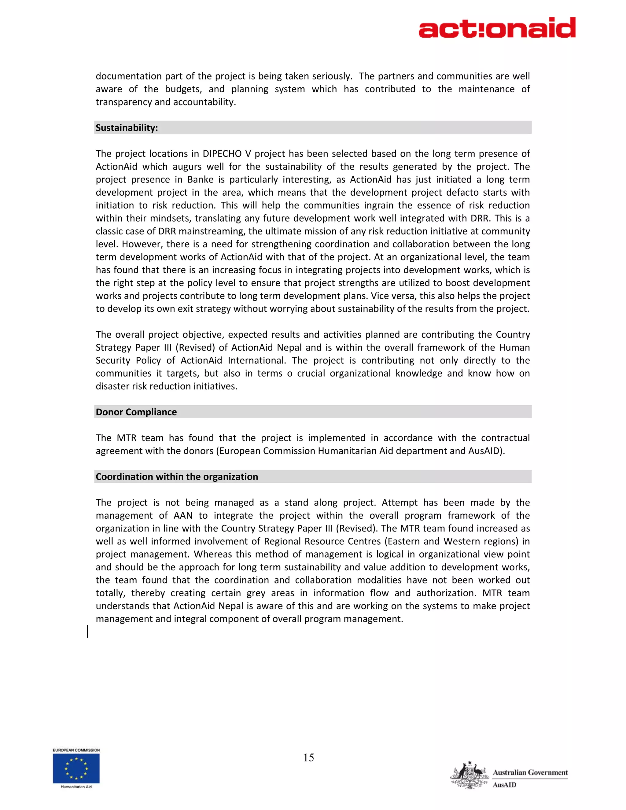 documentation part of the project is being taken seriously.  The partners and communities are well 
aware  of  the  budgets,  and  planning  system  which  has  contributed  to  the  maintenance  of 
transparency and accountability. 
 
Sustainability: 
 
The project locations in DIPECHO V project has been selected based on the long term presence of 
ActionAid  which  augurs  well  for  the  sustainability  of  the  results  generated  by  the  project.  The 
project  presence  in  Banke  is  particularly  interesting,  as  ActionAid  has  just  initiated  a  long  term 
development  project  in  the  area,  which  means  that  the  development  project  defacto  starts  with 
initiation  to  risk  reduction.  This  will  help  the  communities  ingrain  the  essence  of  risk  reduction 
within their mindsets, translating any future development work well integrated with DRR. This is a 
classic case of DRR mainstreaming, the ultimate mission of any risk reduction initiative at community 
level. However, there is a need for strengthening coordination and collaboration between the long 
term development works of ActionAid with that of the project. At an organizational level, the team 
has found that there is an increasing focus in integrating projects into development works, which is 
the right step at the policy level to ensure that project strengths are utilized to boost development 
works and projects contribute to long term development plans. Vice versa, this also helps the project 
to develop its own exit strategy without worrying about sustainability of the results from the project. 
 
The  overall  project  objective,  expected  results  and  activities  planned  are  contributing  the  Country 
Strategy  Paper  III  (Revised)  of  ActionAid  Nepal  and  is  within  the  overall  framework  of  the  Human 
Security  Policy  of  ActionAid  International.  The  project  is  contributing  not  only  directly  to  the 
communities  it  targets,  but  also  in  terms  o  crucial  organizational  knowledge  and  know  how  on 
disaster risk reduction initiatives.  
 
Donor Compliance 
 
The  MTR  team  has  found  that  the  project  is  implemented  in  accordance  with  the  contractual 
agreement with the donors (European Commission Humanitarian Aid department and AusAID). 
 
Coordination within the organization 
 
The  project  is  not  being  managed  as  a  stand  along  project.  Attempt  has  been  made  by  the 
management  of  AAN  to  integrate  the  project  within  the  overall  program  framework  of  the 
organization in line with the Country Strategy Paper III (Revised). The MTR team found increased as 
well  as  well  informed  involvement  of  Regional  Resource  Centres  (Eastern  and  Western  regions)  in 
project  management.  Whereas  this  method  of  management  is  logical  in  organizational  view  point 
and should be the approach for long term sustainability and value addition to development works, 
the  team  found  that  the  coordination  and  collaboration  modalities  have  not  been  worked  out 
totally,  thereby  creating  certain  grey  areas  in  information  flow  and  authorization.  MTR  team 
understands that ActionAid Nepal is aware of this and are working on the systems to make project 
management and integral component of overall program management. 




                                                     15
 