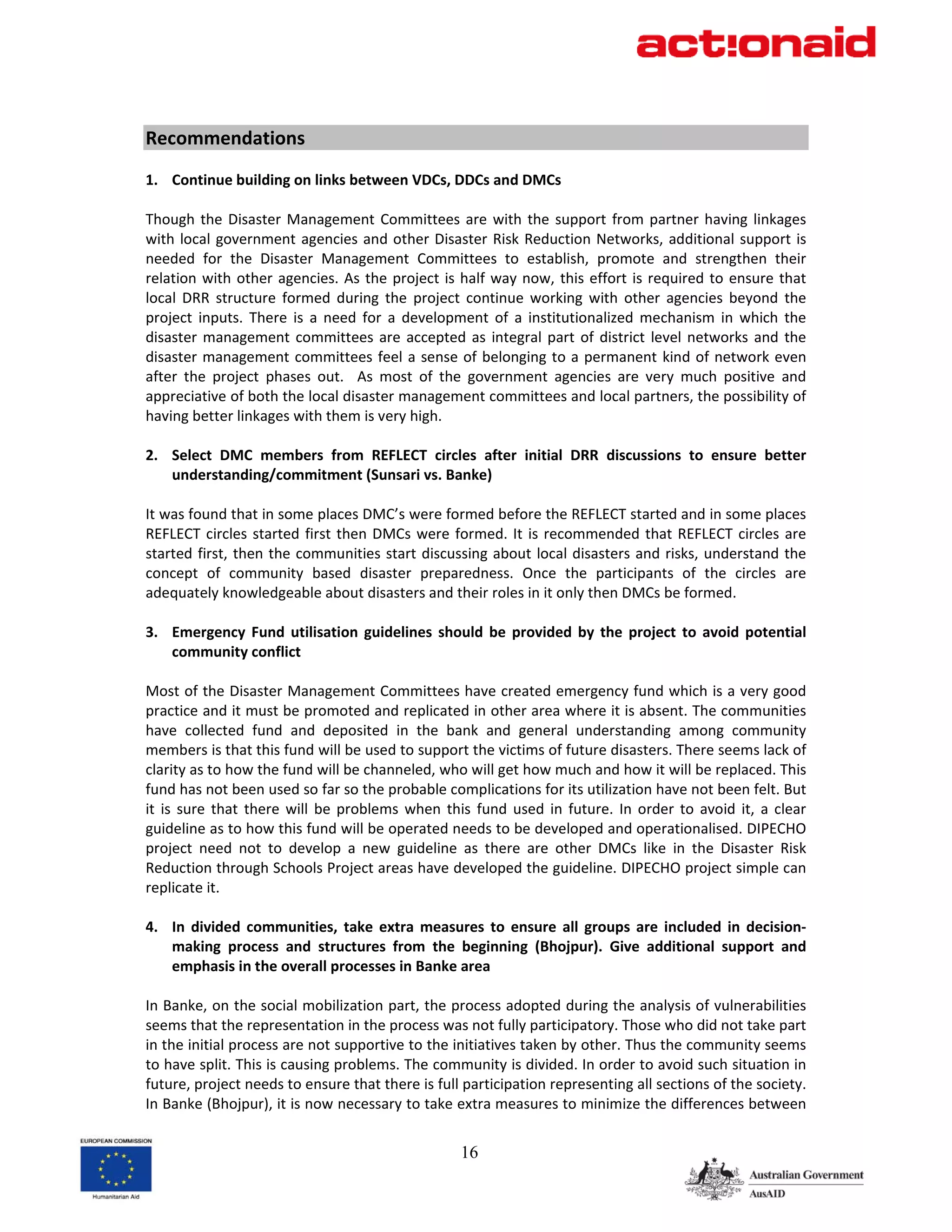          
Recommendations 
 
1. Continue building on links between VDCs, DDCs and DMCs 
 
Though  the  Disaster  Management  Committees  are  with  the  support  from  partner  having  linkages 
with  local  government  agencies  and  other  Disaster  Risk  Reduction  Networks,  additional  support  is 
needed  for  the  Disaster  Management  Committees  to  establish,  promote  and  strengthen  their 
relation  with  other  agencies.  As  the  project  is  half  way  now,  this  effort  is  required  to  ensure  that 
local  DRR  structure  formed  during  the  project  continue  working  with  other  agencies  beyond  the 
project  inputs.  There  is  a  need  for  a  development  of  a  institutionalized  mechanism  in  which  the 
disaster  management  committees  are  accepted  as  integral  part  of  district  level  networks  and  the 
disaster  management  committees  feel  a  sense  of  belonging  to a  permanent  kind  of  network  even 
after  the  project  phases  out.    As  most  of  the  government  agencies  are  very  much  positive  and 
appreciative of both the local disaster management committees and local partners, the possibility of 
having better linkages with them is very high.  
 
2. Select  DMC  members  from  REFLECT  circles  after  initial  DRR  discussions  to  ensure  better 
      understanding/commitment (Sunsari vs. Banke) 
 
It was found that in some places DMC’s were formed before the REFLECT started and in some places 
REFLECT  circles  started  first  then  DMCs  were  formed.  It  is  recommended  that  REFLECT  circles  are 
started  first,  then the  communities  start discussing about  local disasters  and  risks, understand  the 
concept  of  community  based  disaster  preparedness.  Once  the  participants  of  the  circles  are 
adequately knowledgeable about disasters and their roles in it only then DMCs be formed.  
 
3. Emergency  Fund  utilisation  guidelines  should  be  provided  by  the  project  to  avoid  potential 
      community conflict 
 
Most of the Disaster Management Committees have created emergency fund which is a very good 
practice and it must be promoted and replicated in other area where it is absent. The communities 
have  collected  fund  and  deposited  in  the  bank  and  general  understanding  among  community 
members is that this fund will be used to support the victims of future disasters. There seems lack of 
clarity as to how the fund will be channeled, who will get how much and how it will be replaced. This 
fund has not been used so far so the probable complications for its utilization have not been felt. But 
it  is  sure  that  there  will  be  problems  when  this  fund  used  in  future.  In  order  to  avoid  it,  a  clear 
guideline as to how this fund will be operated needs to be developed and operationalised. DIPECHO 
project  need  not  to  develop  a  new  guideline  as  there  are  other  DMCs  like  in  the  Disaster  Risk 
Reduction through Schools Project areas have developed the guideline. DIPECHO project simple can 
replicate it. 
 
4. In  divided  communities,  take  extra  measures  to  ensure  all  groups  are  included  in  decision‐
      making  process  and  structures  from  the  beginning  (Bhojpur).  Give  additional  support  and 
      emphasis in the overall processes in Banke area 
 
In Banke, on the social mobilization part, the process adopted during the analysis of vulnerabilities 
seems that the representation in the process was not fully participatory. Those who did not take part 
in the initial process are not supportive to the initiatives taken by other. Thus the community seems 
to have split. This is causing problems. The community is divided. In order to avoid such situation in 
future, project needs to ensure that there is full participation representing all sections of the society. 
In Banke (Bhojpur), it is now necessary to take extra measures to minimize the differences between 


                                                        16
 