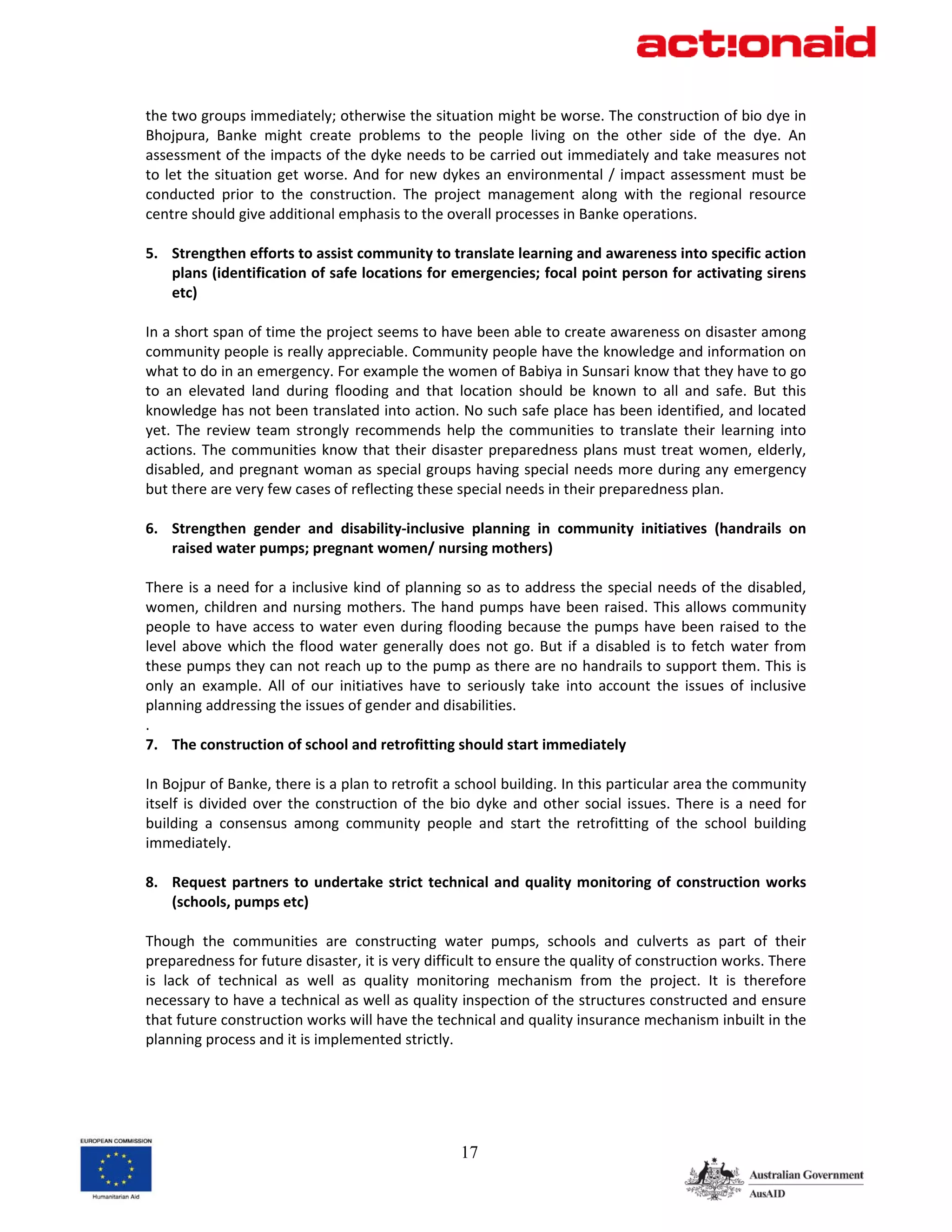 the two groups immediately; otherwise the situation might be worse. The construction of bio dye in 
Bhojpura,  Banke  might  create  problems  to  the  people  living  on  the  other  side  of  the  dye.  An 
assessment of the impacts of the dyke needs to be carried out immediately and take measures not 
to  let  the  situation  get  worse.  And  for  new  dykes  an  environmental  /  impact  assessment  must  be 
conducted  prior  to  the  construction.  The  project  management  along  with  the  regional  resource 
centre should give additional emphasis to the overall processes in Banke operations. 
 
5. Strengthen efforts to assist community to translate learning and awareness into specific action 
      plans (identification of safe locations for emergencies; focal point person for activating sirens 
      etc) 
 
In a short span of time the project seems to have been able to create awareness on disaster among 
community people is really appreciable. Community people have the knowledge and information on 
what to do in an emergency. For example the women of Babiya in Sunsari know that they have to go 
to  an  elevated  land  during  flooding  and  that  location  should  be  known  to  all  and  safe.  But  this 
knowledge has not been translated into action. No such safe place has been identified, and located 
yet.  The  review  team  strongly  recommends  help  the  communities  to  translate  their  learning  into 
actions.  The  communities  know  that  their  disaster  preparedness  plans  must  treat  women,  elderly, 
disabled, and pregnant woman as special groups having special needs more during any emergency 
but there are very few cases of reflecting these special needs in their preparedness plan. 
  
6. Strengthen  gender  and  disability‐inclusive  planning  in  community  initiatives  (handrails  on 
      raised water pumps; pregnant women/ nursing mothers) 
 
There is  a need for a  inclusive kind of planning so as to address  the special needs of the disabled, 
women,  children  and  nursing  mothers.  The  hand  pumps  have  been  raised.  This  allows  community 
people  to  have  access  to  water  even  during  flooding  because  the  pumps  have  been  raised  to  the 
level  above  which  the  flood  water  generally  does  not  go.  But  if  a  disabled  is  to  fetch  water  from 
these pumps they can not reach up to the pump as there are no handrails to support them. This is 
only  an  example.  All  of  our  initiatives  have  to  seriously  take  into  account  the  issues  of  inclusive 
planning addressing the issues of gender and disabilities. 
. 
7. The construction of school and retrofitting should start immediately 
 
In Bojpur of Banke, there is a plan to retrofit a school building. In this particular area the community 
itself  is  divided  over  the  construction  of  the  bio  dyke  and  other  social  issues.  There  is  a  need  for 
building  a  consensus  among  community  people  and  start  the  retrofitting  of  the  school  building 
immediately.   
 
8. Request  partners  to  undertake  strict  technical  and  quality  monitoring  of  construction  works 
      (schools, pumps etc) 
 
Though  the  communities  are  constructing  water  pumps,  schools  and  culverts  as  part  of  their 
preparedness for future disaster, it is very difficult to ensure the quality of construction works. There 
is  lack  of  technical  as  well  as  quality  monitoring  mechanism  from  the  project.  It  is  therefore 
necessary to have a technical as well as quality inspection of the structures constructed and ensure 
that future construction works will have the technical and quality insurance mechanism inbuilt in the 
planning process and it is implemented strictly.  
 
 
 


                                                        17
 