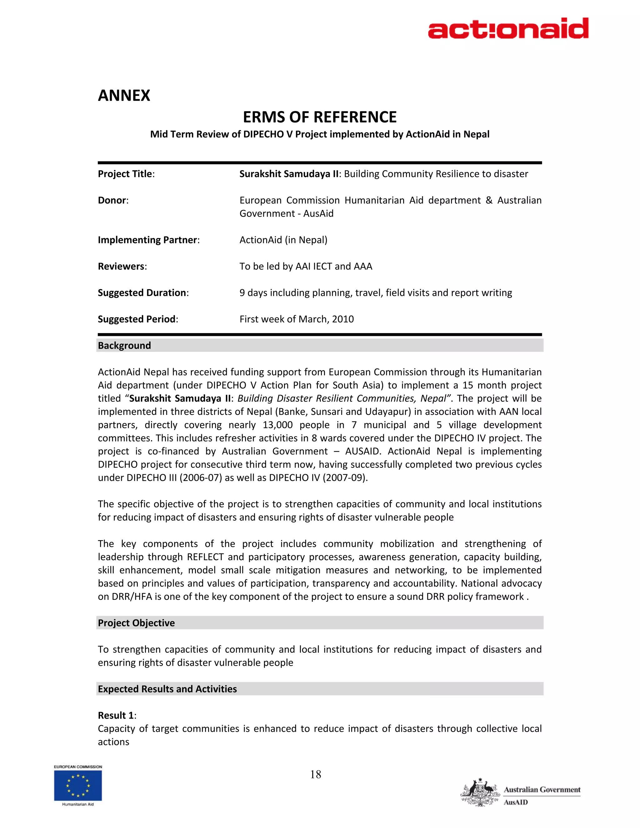  
ANNEX 
                                    ERMS OF REFERENCE           
             Mid Term Review of DIPECHO V Project implemented by ActionAid in Nepal 
 
                                                                                                                
Project Title:                     Surakshit Samudaya II: Building Community Resilience to disaster 
 
Donor:                             European  Commission  Humanitarian  Aid  department  &  Australian 
                                   Government ‐ AusAid 
 
Implementing Partner:              ActionAid (in Nepal) 
 
Reviewers:                         To be led by AAI IECT and AAA 
 
Suggested Duration:                9 days including planning, travel, field visits and report writing 
 
Suggested Period:                  First week of March, 2010 
                                                                                                                
Background 
 
ActionAid Nepal has received funding support from European Commission through its Humanitarian 
Aid  department  (under  DIPECHO  V  Action  Plan  for  South  Asia)  to  implement  a  15  month  project 
titled  “Surakshit  Samudaya  II:  Building  Disaster  Resilient  Communities,  Nepal”.  The  project  will  be 
implemented in three districts of Nepal (Banke, Sunsari and Udayapur) in association with AAN local 
partners,  directly  covering  nearly  13,000  people  in  7  municipal  and  5  village  development 
committees. This includes refresher activities in 8 wards covered under the DIPECHO IV project. The 
project  is  co‐financed  by  Australian  Government  –  AUSAID.  ActionAid  Nepal  is  implementing 
DIPECHO project for consecutive third term now, having successfully completed two previous cycles 
under DIPECHO III (2006‐07) as well as DIPECHO IV (2007‐09). 
 
The specific objective of the project is to strengthen capacities of community and local institutions 
for reducing impact of disasters and ensuring rights of disaster vulnerable people 
 
The  key  components  of  the  project  includes  community  mobilization  and  strengthening  of 
leadership  through  REFLECT  and  participatory  processes,  awareness  generation,  capacity  building, 
skill  enhancement,  model  small  scale  mitigation  measures  and  networking,  to  be  implemented 
based on principles and values of participation, transparency and accountability. National advocacy 
on DRR/HFA is one of the key component of the project to ensure a sound DRR policy framework . 
 
Project Objective 
 
To  strengthen  capacities  of  community  and  local  institutions  for  reducing  impact  of  disasters  and 
ensuring rights of disaster vulnerable people 
 
Expected Results and Activities 
 
Result 1: 
Capacity  of  target  communities  is  enhanced  to  reduce  impact  of  disasters  through  collective  local 
actions 


                                                     18
 