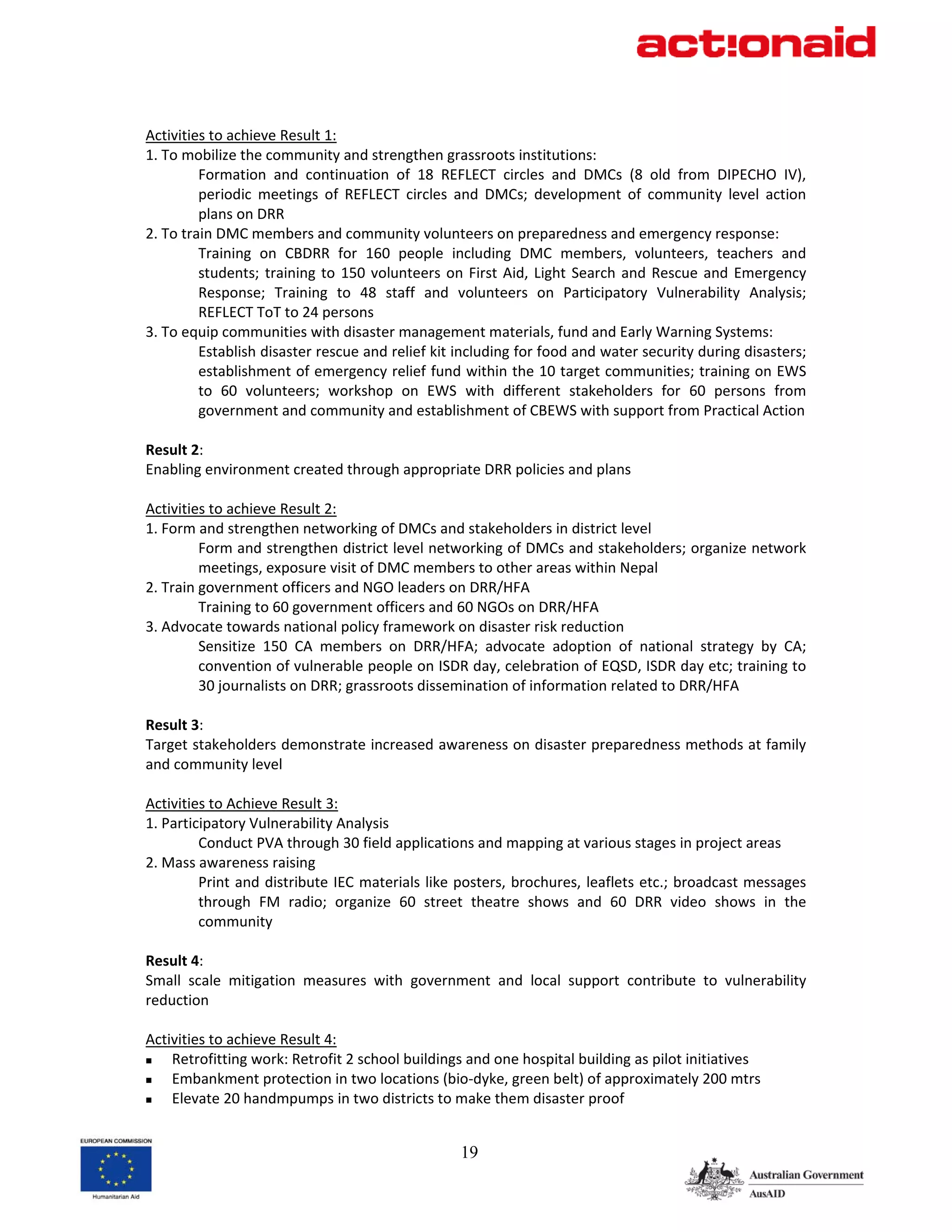  
Activities to achieve Result 1: 
1. To mobilize the community and strengthen grassroots institutions:  
         Formation  and  continuation  of  18  REFLECT  circles  and  DMCs  (8  old  from  DIPECHO  IV), 
         periodic  meetings  of  REFLECT  circles  and  DMCs;  development  of  community  level  action 
         plans on DRR 
2. To train DMC members and community volunteers on preparedness and emergency response: 
         Training  on  CBDRR  for  160  people  including  DMC  members,  volunteers,  teachers  and 
         students;  training  to  150  volunteers  on  First  Aid,  Light  Search  and  Rescue  and  Emergency 
         Response;  Training  to  48  staff  and  volunteers  on  Participatory  Vulnerability  Analysis; 
         REFLECT ToT to 24 persons 
3. To equip communities with disaster management materials, fund and Early Warning Systems: 
         Establish disaster rescue and relief kit including for food and water security during disasters; 
         establishment of emergency relief fund within the 10 target communities; training on EWS 
         to  60  volunteers;  workshop  on  EWS  with  different  stakeholders  for  60  persons  from 
         government and community and establishment of CBEWS with support from Practical Action 
 
Result 2: 
Enabling environment created through appropriate DRR policies and plans 
 
Activities to achieve Result 2: 
1. Form and strengthen networking of DMCs and stakeholders in district level 
         Form and strengthen district level networking of DMCs and stakeholders; organize network 
         meetings, exposure visit of DMC members to other areas within Nepal 
2. Train government officers and NGO leaders on DRR/HFA 
         Training to 60 government officers and 60 NGOs on DRR/HFA 
3. Advocate towards national policy framework on disaster risk reduction 
         Sensitize  150  CA  members  on  DRR/HFA;  advocate  adoption  of  national  strategy  by  CA; 
         convention of vulnerable people on ISDR day, celebration of EQSD, ISDR day etc; training to 
         30 journalists on DRR; grassroots dissemination of information related to DRR/HFA 
 
Result 3: 
Target stakeholders demonstrate increased awareness on disaster preparedness methods at family 
and community level 
 
Activities to Achieve Result 3: 
1. Participatory Vulnerability Analysis 
         Conduct PVA through 30 field applications and mapping at various stages in project areas 
2. Mass awareness raising  
         Print and  distribute IEC materials  like posters, brochures, leaflets etc.; broadcast messages 
         through  FM  radio;  organize  60  street  theatre  shows  and  60  DRR  video  shows  in  the 
         community 
 
Result 4: 
Small  scale  mitigation  measures  with  government  and  local  support  contribute  to  vulnerability 
reduction 
 
Activities to achieve Result 4: 
    Retrofitting work: Retrofit 2 school buildings and one hospital building as pilot initiatives 
    Embankment protection in two locations (bio‐dyke, green belt) of approximately 200 mtrs 
    Elevate 20 handmpumps in two districts to make them disaster proof 


                                                    19
 