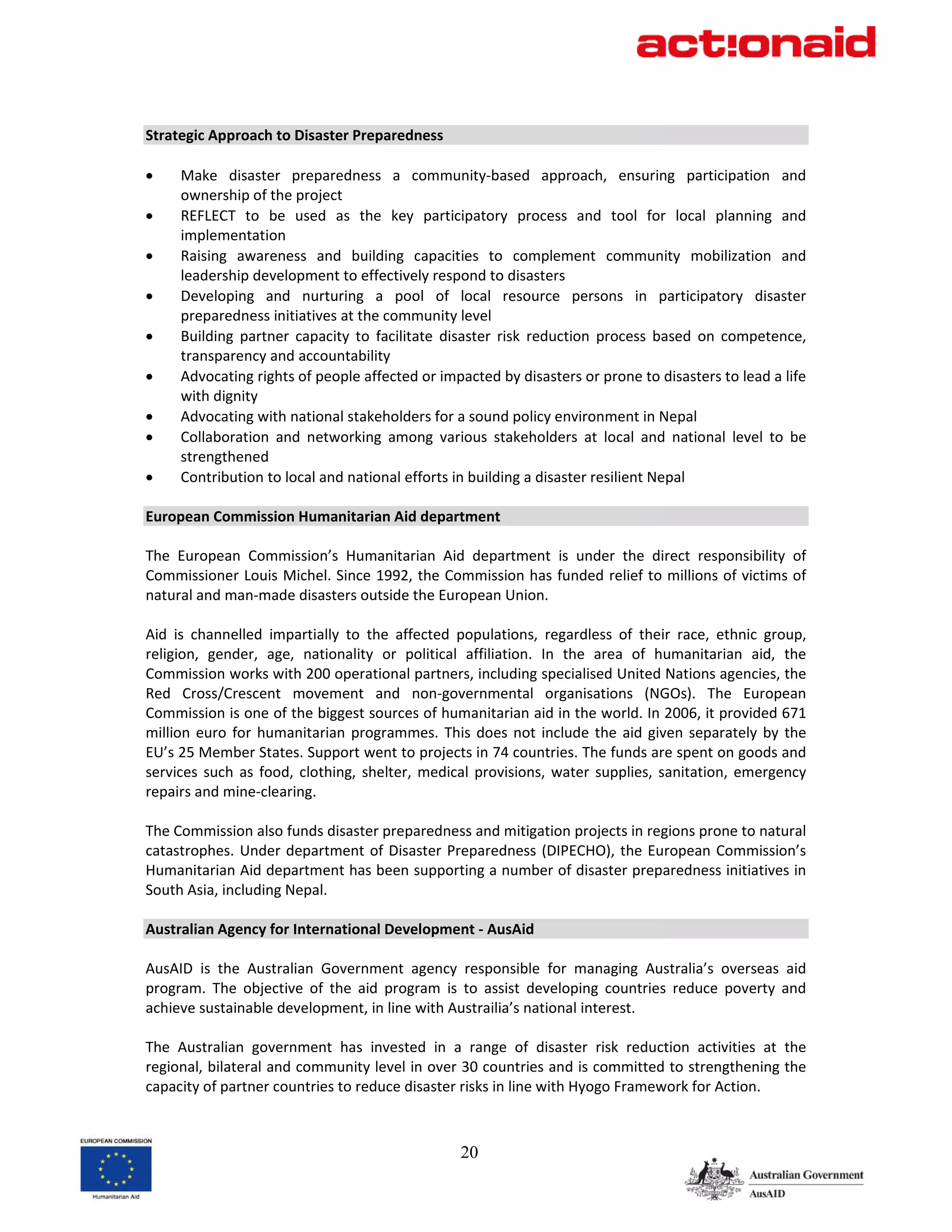  
Strategic Approach to Disaster Preparedness 
 
•      Make  disaster  preparedness  a  community‐based  approach,  ensuring  participation  and 
       ownership of the project 
•      REFLECT  to  be  used  as  the  key  participatory  process  and  tool  for  local  planning  and 
       implementation 
•      Raising  awareness  and  building  capacities  to  complement  community  mobilization  and 
       leadership development to effectively respond to disasters 
•      Developing  and  nurturing  a  pool  of  local  resource  persons  in  participatory  disaster 
       preparedness initiatives at the community level 
•      Building  partner  capacity  to  facilitate  disaster  risk  reduction  process  based  on  competence, 
       transparency and accountability 
•      Advocating rights of people affected or impacted by disasters or prone to disasters to lead a life 
       with dignity 
•      Advocating with national stakeholders for a sound policy environment in Nepal 
•      Collaboration  and  networking  among  various  stakeholders  at  local  and  national  level  to  be 
       strengthened 
•      Contribution to local and national efforts in building a disaster resilient Nepal 
 
European Commission Humanitarian Aid department 
 
The  European  Commission’s  Humanitarian  Aid  department  is  under  the  direct  responsibility  of 
Commissioner Louis Michel. Since 1992, the Commission has funded relief to millions of victims of 
natural and man‐made disasters outside the European Union. 
 
Aid  is  channelled  impartially  to  the  affected  populations,  regardless  of  their  race,  ethnic  group, 
religion,  gender,  age,  nationality  or  political  affiliation.  In  the  area  of  humanitarian  aid,  the 
Commission works with 200 operational partners, including specialised United Nations agencies, the 
Red  Cross/Crescent  movement  and  non‐governmental  organisations  (NGOs).  The  European 
Commission is one of the biggest sources of humanitarian aid in the world. In 2006, it provided 671 
million  euro  for  humanitarian  programmes.  This  does  not  include  the  aid  given  separately  by  the 
EU’s 25 Member States. Support went to projects in 74 countries. The funds are spent on goods and 
services  such  as  food,  clothing,  shelter,  medical  provisions,  water  supplies,  sanitation,  emergency 
repairs and mine‐clearing.  
 
The Commission also funds disaster preparedness and mitigation projects in regions prone to natural 
catastrophes.  Under  department  of  Disaster  Preparedness  (DIPECHO),  the  European  Commission’s 
Humanitarian Aid department has been supporting a number of disaster preparedness initiatives in 
South Asia, including Nepal.  
 
Australian Agency for International Development ‐ AusAid 
 
AusAID  is  the  Australian  Government  agency  responsible  for  managing  Australia’s  overseas  aid 
program.  The  objective  of  the  aid  program  is  to  assist  developing  countries  reduce  poverty  and 
achieve sustainable development, in line with Austrailia’s national interest. 
 
The  Australian  government  has  invested  in  a  range  of  disaster  risk  reduction  activities  at  the 
regional, bilateral and community level in over 30 countries and is committed to strengthening the 
capacity of partner countries to reduce disaster risks in line with Hyogo Framework for Action. 
 

                                                     20
 