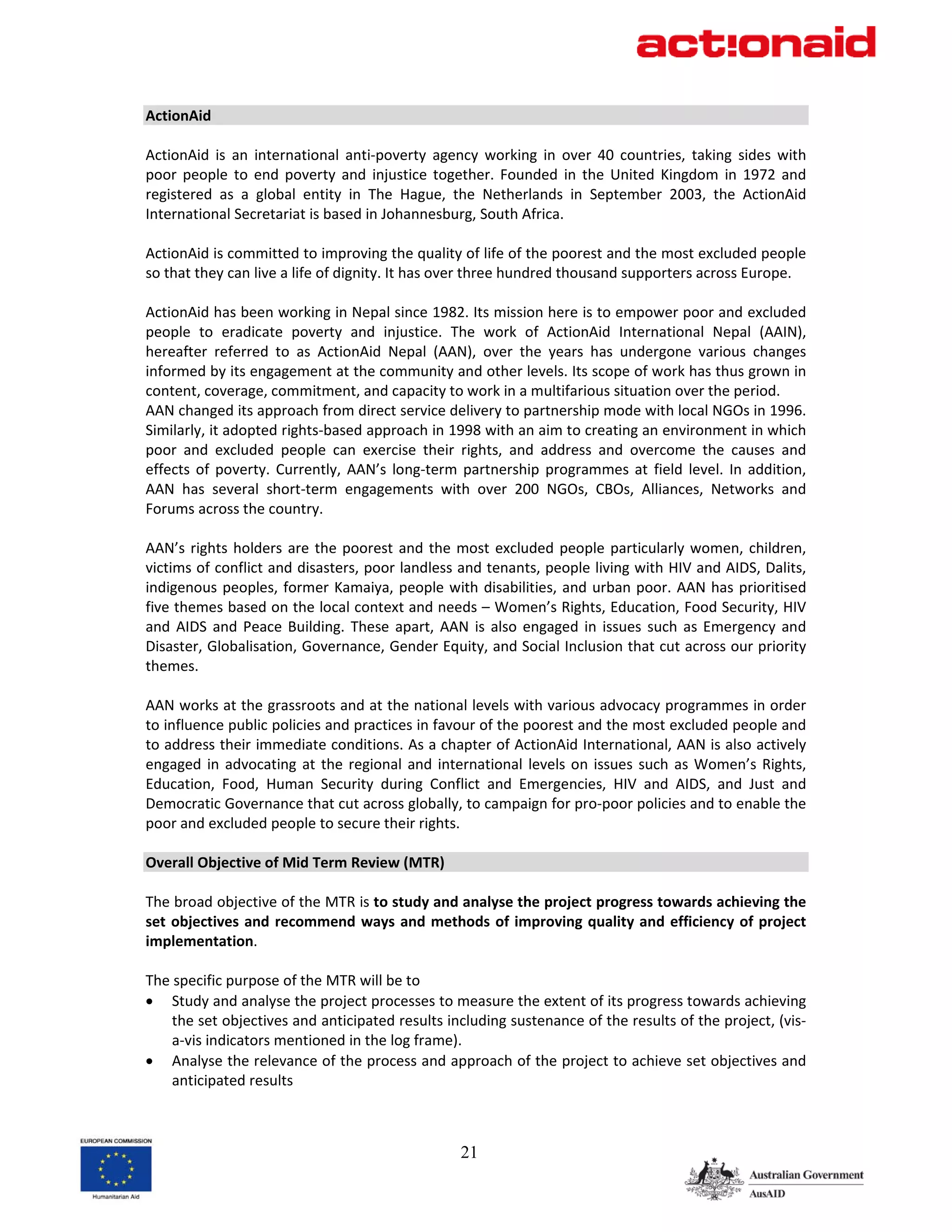 ActionAid 
 
ActionAid  is  an  international  anti‐poverty  agency  working  in  over  40  countries,  taking  sides  with 
poor  people  to  end  poverty  and  injustice  together.  Founded  in  the  United  Kingdom  in  1972  and 
registered  as  a  global  entity  in  The  Hague,  the  Netherlands  in  September  2003,  the  ActionAid 
International Secretariat is based in Johannesburg, South Africa.  
 
ActionAid is committed to improving the quality of life of the poorest and the most excluded people 
so that they can live a life of dignity. It has over three hundred thousand supporters across Europe. 
 
ActionAid has been working in Nepal since 1982. Its mission here is to empower poor and excluded 
people  to  eradicate  poverty  and  injustice.  The  work  of  ActionAid  International  Nepal  (AAIN), 
hereafter  referred  to  as  ActionAid  Nepal  (AAN),  over  the  years  has  undergone  various  changes 
informed by its engagement at the community and other levels. Its scope of work has thus grown in 
content, coverage, commitment, and capacity to work in a multifarious situation over the period. 
AAN changed its approach from direct service delivery to partnership mode with local NGOs in 1996. 
Similarly, it adopted rights‐based approach in 1998 with an aim to creating an environment in which 
poor  and  excluded  people  can  exercise  their  rights,  and  address  and  overcome  the  causes  and 
effects  of  poverty.  Currently,  AAN’s  long‐term  partnership  programmes  at  field  level.  In  addition, 
AAN  has  several  short‐term  engagements  with  over  200  NGOs,  CBOs,  Alliances,  Networks  and 
Forums across the country.  
 
AAN’s  rights  holders  are  the  poorest  and  the  most  excluded  people  particularly  women,  children, 
victims of conflict and disasters, poor landless and tenants, people living with HIV and AIDS, Dalits, 
indigenous  peoples,  former  Kamaiya,  people  with  disabilities,  and  urban  poor.  AAN  has  prioritised 
five themes based on the local context and needs – Women’s Rights, Education, Food Security, HIV 
and  AIDS  and  Peace  Building.  These  apart,  AAN  is  also  engaged  in  issues  such  as  Emergency  and 
Disaster, Globalisation, Governance, Gender Equity, and Social Inclusion that cut across our priority 
themes.   
 
AAN works at the grassroots and at the national levels with various advocacy programmes in order 
to influence public policies and practices in favour of the poorest and the most excluded people and 
to address their immediate conditions. As a chapter of ActionAid International, AAN is also actively 
engaged  in  advocating  at  the  regional  and  international  levels  on  issues  such  as  Women’s  Rights, 
Education,  Food,  Human  Security  during  Conflict  and  Emergencies,  HIV  and  AIDS,  and  Just  and 
Democratic Governance that cut across globally, to campaign for pro‐poor policies and to enable the 
poor and excluded people to secure their rights. 
 
Overall Objective of Mid Term Review (MTR) 
 
The broad objective of the MTR is to study and analyse the project progress towards achieving the 
set  objectives  and  recommend  ways  and  methods  of  improving  quality  and  efficiency  of  project 
implementation. 
 
The specific purpose of the MTR will be to 
• Study and analyse the project processes to measure the extent of its progress towards achieving 
     the set objectives and anticipated results including sustenance of the results of the project, (vis‐
     a‐vis indicators mentioned in the log frame). 
• Analyse the relevance of the process and approach of the project to achieve set objectives and 
     anticipated results 



                                                    21
 