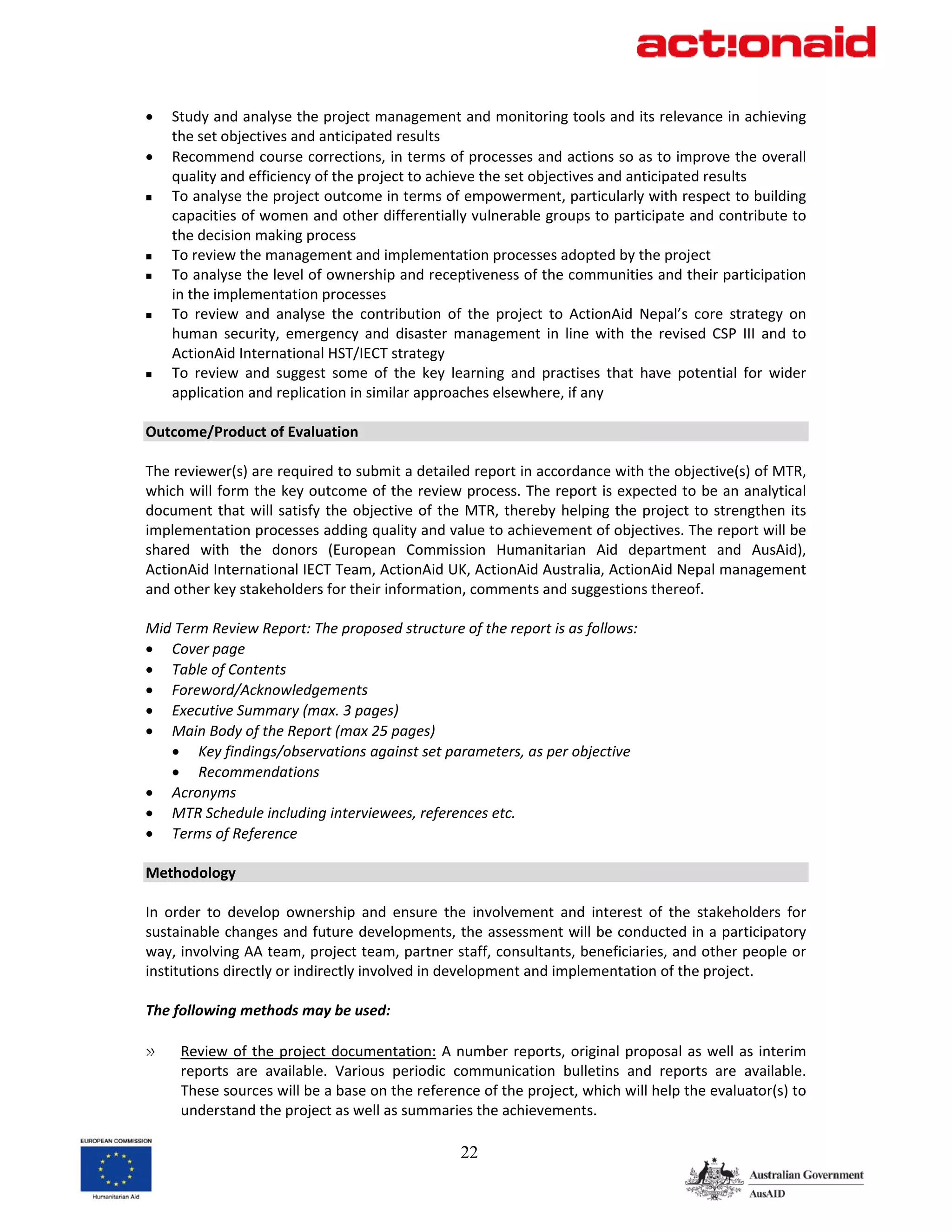 •   Study and analyse the project management and monitoring tools and its relevance in achieving 
    the set objectives and anticipated results 
•   Recommend course corrections, in terms of processes and actions so as to improve the overall 
    quality and efficiency of the project to achieve the set objectives and anticipated results 
    To analyse the project outcome in terms of empowerment, particularly with respect to building 
    capacities of women and other differentially vulnerable groups to participate and contribute to 
    the decision making process 
    To review the management and implementation processes adopted by the project  
    To analyse the level of ownership and receptiveness of the communities and their participation 
    in the implementation processes 
    To  review  and  analyse  the  contribution  of  the  project  to  ActionAid  Nepal’s  core  strategy  on 
    human  security,  emergency  and  disaster  management  in  line  with  the  revised  CSP  III  and  to 
    ActionAid International HST/IECT strategy 
    To  review  and  suggest  some  of  the  key  learning  and  practises  that  have  potential  for  wider 
    application and replication in similar approaches elsewhere, if any 
 
Outcome/Product of Evaluation 
 
The reviewer(s) are required to submit a detailed report in accordance with the objective(s) of MTR, 
which will form the key outcome of the review process. The report is expected to be an analytical 
document  that  will  satisfy  the  objective  of  the  MTR,  thereby  helping  the  project  to  strengthen  its 
implementation processes adding quality and value to achievement of objectives. The report will be 
shared  with  the  donors  (European  Commission  Humanitarian  Aid  department  and  AusAid), 
ActionAid International IECT Team, ActionAid UK, ActionAid Australia, ActionAid Nepal management 
and other key stakeholders for their information, comments and suggestions thereof. 
 
Mid Term Review Report: The proposed structure of the report is as follows: 
• Cover page 
• Table of Contents 
• Foreword/Acknowledgements 
• Executive Summary (max. 3 pages) 
• Main Body of the Report (max 25 pages) 
     • Key findings/observations against set parameters, as per objective 
     • Recommendations 
• Acronyms 
• MTR Schedule including interviewees, references etc. 
• Terms of Reference 
 
Methodology 
 
In  order  to  develop  ownership  and  ensure  the  involvement  and  interest  of  the  stakeholders  for 
sustainable changes and future developments, the assessment will be conducted in a participatory 
way, involving AA team, project team, partner staff, consultants, beneficiaries, and other people or 
institutions directly or indirectly involved in development and implementation of the project.  
 
The following methods may be used: 
 
» Review  of  the  project  documentation:  A  number  reports,  original  proposal  as  well  as  interim 
      reports  are  available.  Various  periodic  communication  bulletins  and  reports  are  available. 
      These sources will be a base on the reference of the project, which will help the evaluator(s) to 
      understand the project as well as summaries the achievements. 

                                                      22
 