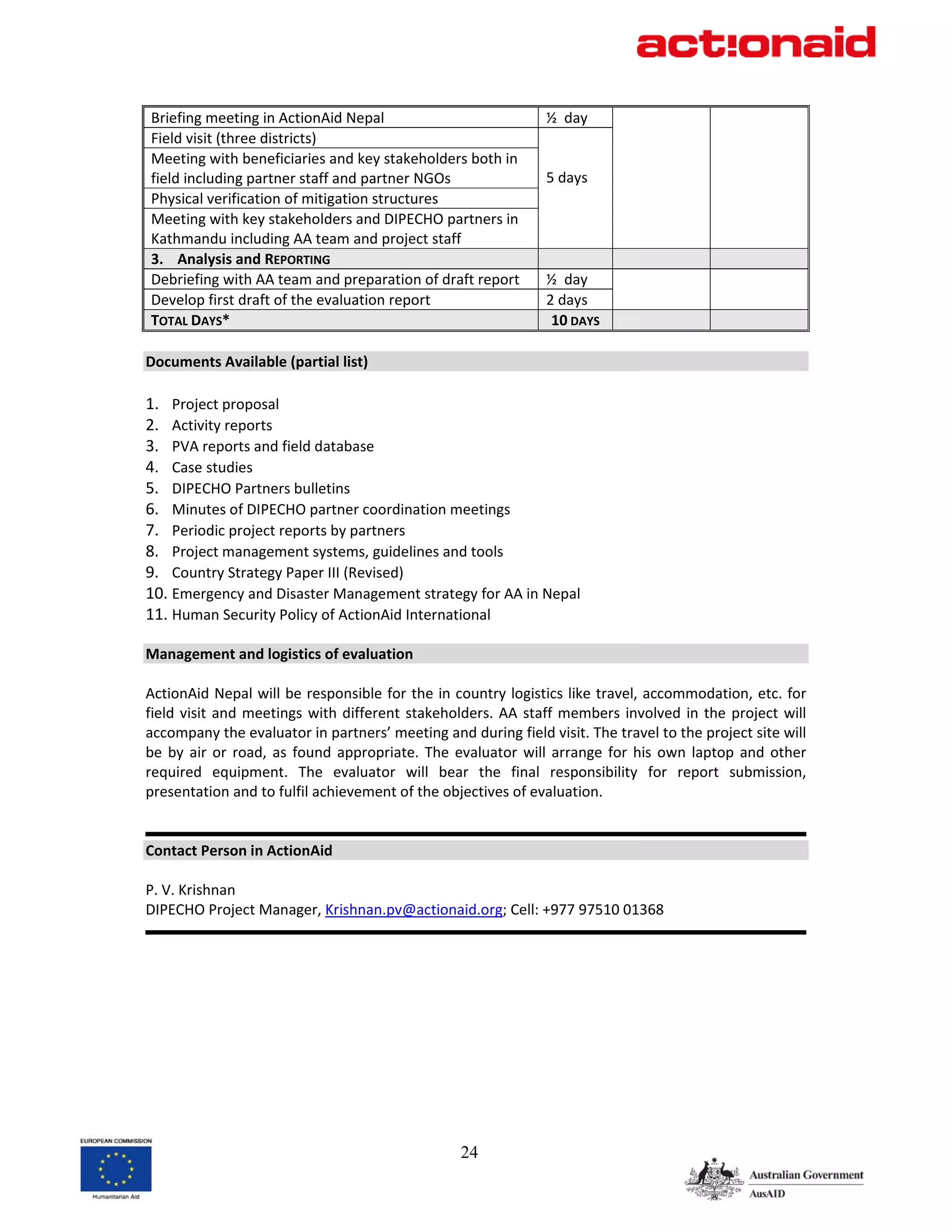 Briefing meeting in ActionAid Nepal                                 ½  day                         
Field visit (three districts)                                        
Meeting with beneficiaries and key stakeholders both in              
field including partner staff and partner NGOs                      5 days        
Physical verification of mitigation structures                       
Meeting with key stakeholders and DIPECHO partners in                
Kathmandu including AA team and project staff 
3. Analysis and REPORTING                                                                          
Debriefing with AA team and preparation of draft report             ½  day                         
                                                                                  
Develop first draft of the evaluation report                        2 days 
TOTAL DAYS*                                                          10 DAYS                       
 
Documents Available (partial list) 
 
1. Project proposal 
2. Activity reports 
3. PVA reports and field database  
4. Case studies 
5. DIPECHO Partners bulletins 
6. Minutes of DIPECHO partner coordination meetings 
7. Periodic project reports by partners 
8. Project management systems, guidelines and tools 
9. Country Strategy Paper III (Revised) 
10. Emergency and Disaster Management strategy for AA in Nepal 
11. Human Security Policy of ActionAid International 
 
Management and logistics of evaluation 
 
ActionAid Nepal will be responsible for the in country logistics like travel, accommodation, etc. for 
field  visit  and  meetings  with  different  stakeholders.  AA  staff  members  involved  in  the  project  will 
accompany the evaluator in partners’ meeting and during field visit. The travel to the project site will 
be  by  air  or  road,  as  found  appropriate.  The  evaluator  will  arrange  for  his  own  laptop  and  other 
required  equipment.  The  evaluator  will  bear  the  final  responsibility  for  report  submission, 
presentation and to fulfil achievement of the objectives of evaluation. 
 
                                                                                                                  
Contact Person in ActionAid 
 
P. V. Krishnan 
DIPECHO Project Manager, Krishnan.pv@actionaid.org; Cell: +977 97510 01368 
                                                                                                                  
 




                                                      24
 