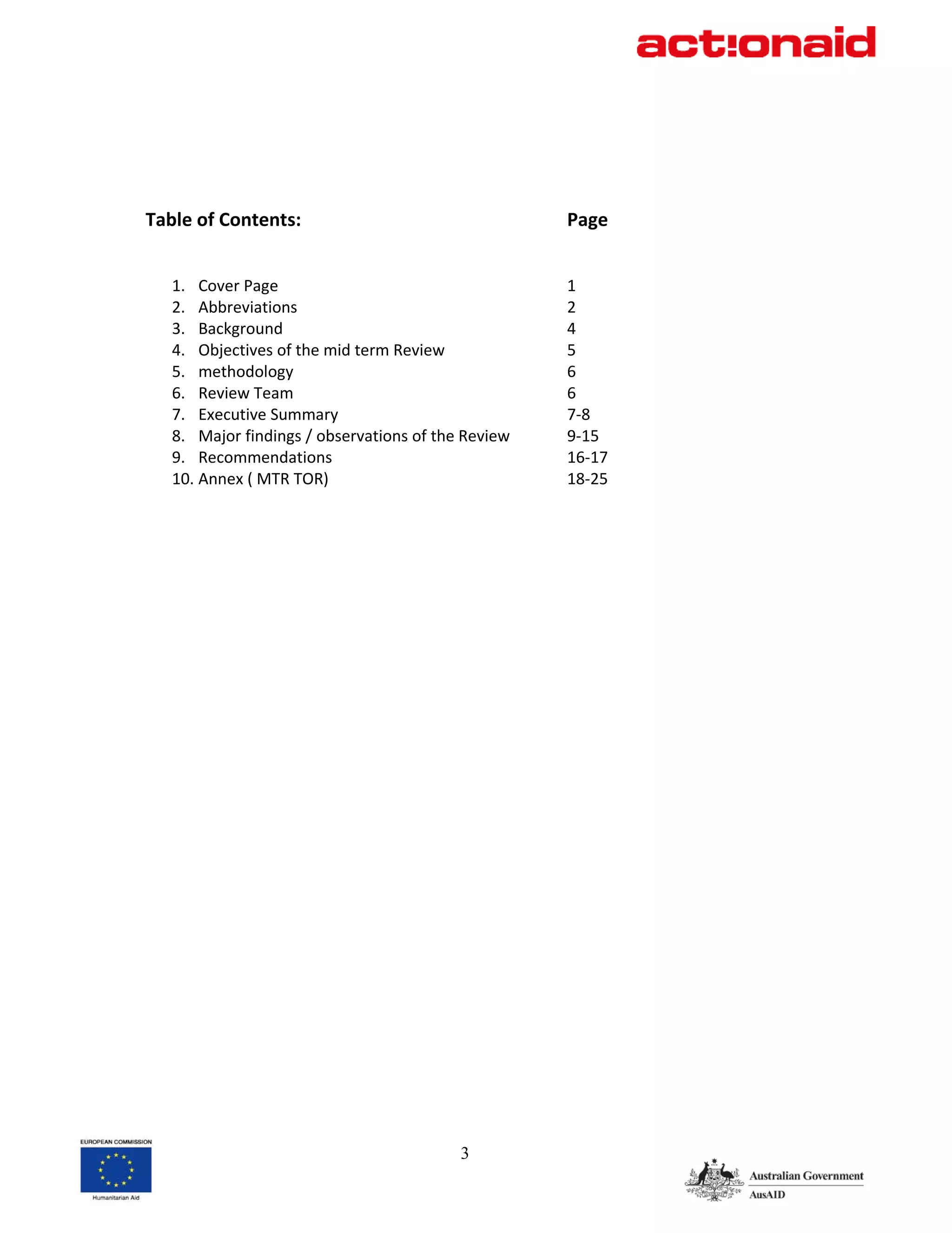 Table of Contents:                                     Page 
 
 
    1. Cover Page                                      1 
    2. Abbreviations                                   2 
    3. Background                                      4 
    4. Objectives of the mid term Review               5 
    5. methodology                                     6 
    6. Review Team                                     6 
    7. Executive Summary                               7‐8 
    8. Major findings / observations of the Review     9‐15 
    9. Recommendations                                 16‐17 
    10. Annex ( MTR TOR)                               18‐25   
 




                                            3
 