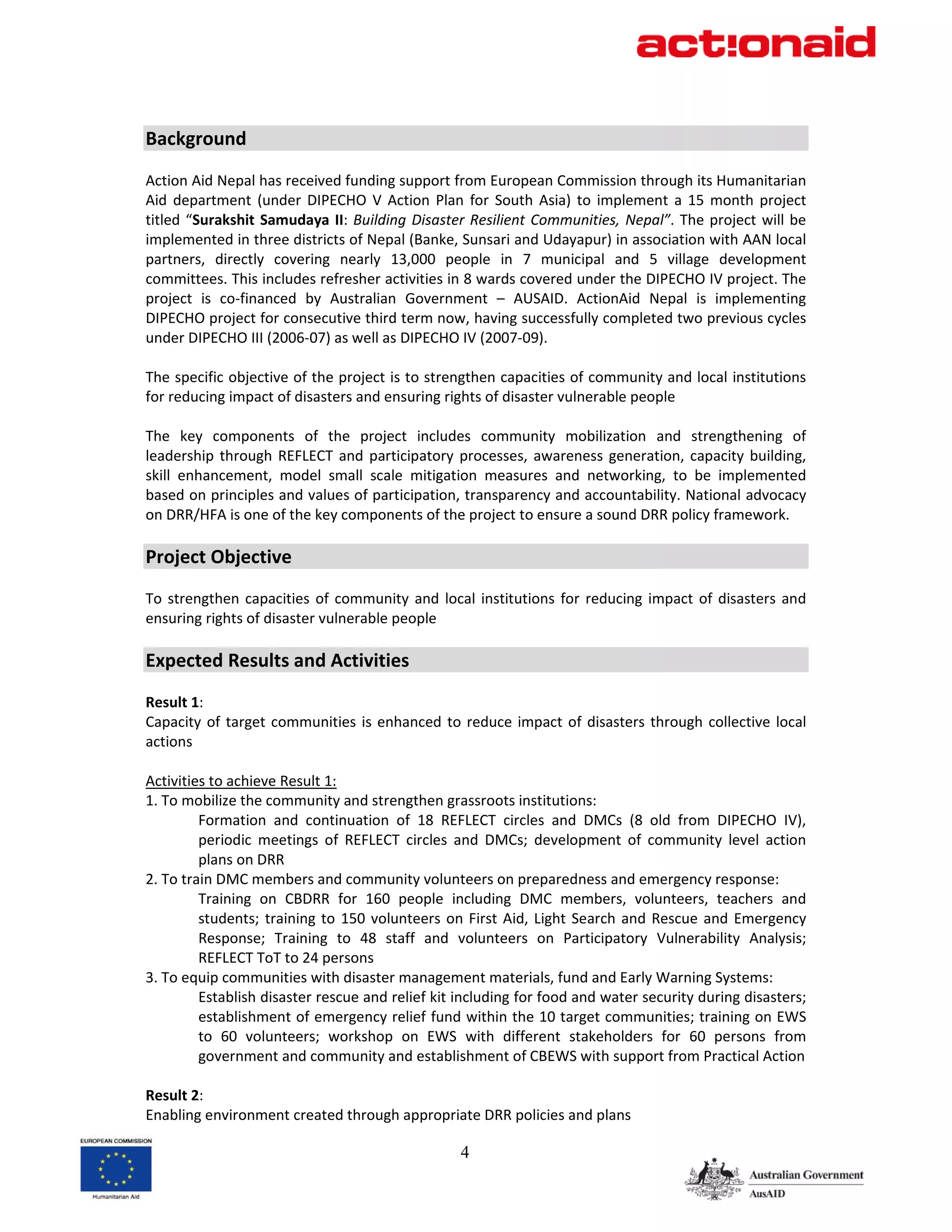 Background 
 
Action Aid Nepal has received funding support from European Commission through its Humanitarian 
Aid  department  (under  DIPECHO  V  Action  Plan  for  South  Asia)  to  implement  a  15  month  project 
titled  “Surakshit  Samudaya  II:  Building  Disaster  Resilient  Communities,  Nepal”.  The  project  will  be 
implemented in three districts of Nepal (Banke, Sunsari and Udayapur) in association with AAN local 
partners,  directly  covering  nearly  13,000  people  in  7  municipal  and  5  village  development 
committees. This includes refresher activities in 8 wards covered under the DIPECHO IV project. The 
project  is  co‐financed  by  Australian  Government  –  AUSAID.  ActionAid  Nepal  is  implementing 
DIPECHO project for consecutive third term now, having successfully completed two previous cycles 
under DIPECHO III (2006‐07) as well as DIPECHO IV (2007‐09). 
 
The specific objective of the project is to strengthen capacities of community and local institutions 
for reducing impact of disasters and ensuring rights of disaster vulnerable people 
 
The  key  components  of  the  project  includes  community  mobilization  and  strengthening  of 
leadership  through  REFLECT  and  participatory  processes,  awareness  generation,  capacity  building, 
skill  enhancement,  model  small  scale  mitigation  measures  and  networking,  to  be  implemented 
based on principles and values of participation, transparency and accountability. National advocacy 
on DRR/HFA is one of the key components of the project to ensure a sound DRR policy framework. 
 
Project Objective 
 
To  strengthen  capacities  of  community  and  local  institutions  for  reducing  impact  of  disasters  and 
ensuring rights of disaster vulnerable people 
 
Expected Results and Activities 
 
Result 1: 
Capacity  of  target  communities  is  enhanced  to  reduce  impact  of  disasters  through  collective  local 
actions 
 
Activities to achieve Result 1: 
1. To mobilize the community and strengthen grassroots institutions:  
         Formation  and  continuation  of  18  REFLECT  circles  and  DMCs  (8  old  from  DIPECHO  IV), 
         periodic  meetings  of  REFLECT  circles  and  DMCs;  development  of  community  level  action 
         plans on DRR 
2. To train DMC members and community volunteers on preparedness and emergency response: 
         Training  on  CBDRR  for  160  people  including  DMC  members,  volunteers,  teachers  and 
         students;  training  to  150  volunteers  on  First  Aid,  Light  Search  and  Rescue  and  Emergency 
         Response;  Training  to  48  staff  and  volunteers  on  Participatory  Vulnerability  Analysis; 
         REFLECT ToT to 24 persons 
3. To equip communities with disaster management materials, fund and Early Warning Systems: 
         Establish disaster rescue and relief kit including for food and water security during disasters; 
         establishment of emergency relief fund within the 10 target communities; training on EWS 
         to  60  volunteers;  workshop  on  EWS  with  different  stakeholders  for  60  persons  from 
         government and community and establishment of CBEWS with support from Practical Action 
 
Result 2: 
Enabling environment created through appropriate DRR policies and plans 

                                                     4
 