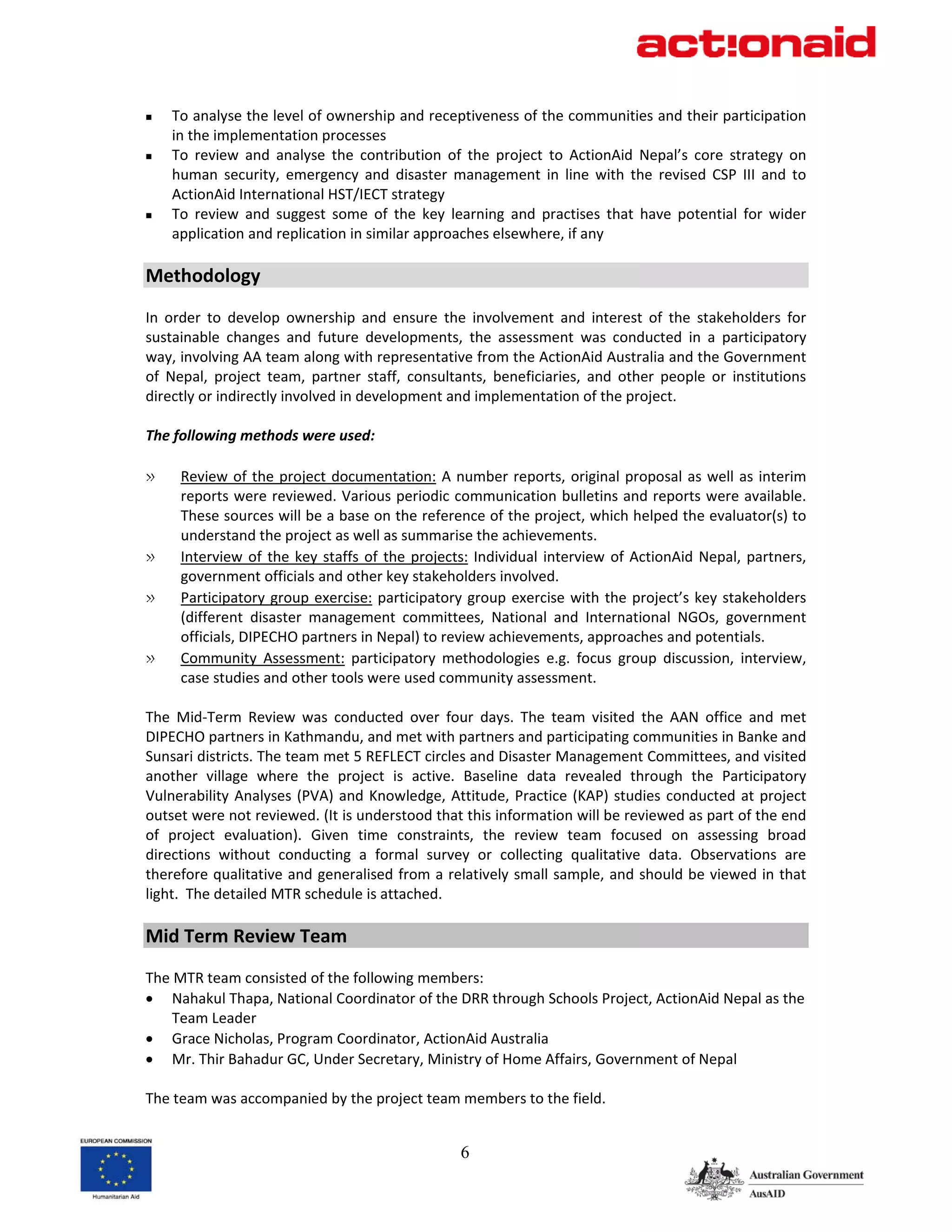 To analyse the level of ownership and receptiveness of the communities and their participation 
    in the implementation processes 
    To  review  and  analyse  the  contribution  of  the  project  to  ActionAid  Nepal’s  core  strategy  on 
    human  security,  emergency  and  disaster  management  in  line  with  the  revised  CSP  III  and  to 
    ActionAid International HST/IECT strategy 
    To  review  and  suggest  some  of  the  key  learning  and  practises  that  have  potential  for  wider 
    application and replication in similar approaches elsewhere, if any 
 
Methodology  
 
In  order  to  develop  ownership  and  ensure  the  involvement  and  interest  of  the  stakeholders  for 
sustainable  changes  and  future  developments,  the  assessment  was  conducted  in  a  participatory 
way, involving AA team along with representative from the ActionAid Australia and the Government 
of  Nepal,  project  team,  partner  staff,  consultants,  beneficiaries,  and  other  people  or  institutions 
directly or indirectly involved in development and implementation of the project.  
 
The following methods were used: 
 
» Review  of  the  project  documentation:  A  number  reports,  original  proposal  as  well  as  interim 
       reports were reviewed. Various periodic communication bulletins and reports were available. 
       These sources will be a base on the reference of the project, which helped the evaluator(s) to 
       understand the project as well as summarise the achievements. 
» Interview  of  the  key  staffs  of  the  projects:  Individual  interview  of  ActionAid  Nepal,  partners, 
       government officials and other key stakeholders involved. 
» Participatory  group  exercise:  participatory  group  exercise  with  the  project’s  key  stakeholders 
       (different  disaster  management  committees,  National  and  International  NGOs,  government 
       officials, DIPECHO partners in Nepal) to review achievements, approaches and potentials. 
» Community  Assessment:  participatory  methodologies  e.g.  focus  group  discussion,  interview, 
       case studies and other tools were used community assessment.  
 
The  Mid‐Term  Review  was  conducted  over  four  days.  The  team  visited  the  AAN  office  and  met 
DIPECHO partners in Kathmandu, and met with partners and participating communities in Banke and 
Sunsari districts. The team met 5 REFLECT circles and Disaster Management Committees, and visited 
another  village  where  the  project  is  active.  Baseline  data  revealed  through  the  Participatory 
Vulnerability  Analyses  (PVA)  and  Knowledge,  Attitude,  Practice  (KAP)  studies  conducted  at  project 
outset were not reviewed. (It is understood that this information will be reviewed as part of the end 
of  project  evaluation).  Given  time  constraints,  the  review  team  focused  on  assessing  broad 
directions  without  conducting  a  formal  survey  or  collecting  qualitative  data.  Observations  are 
therefore qualitative and generalised  from a relatively  small sample, and should be viewed in that 
light.  The detailed MTR schedule is attached. 
 
Mid Term Review Team 
 
The MTR team consisted of the following members: 
• Nahakul Thapa, National Coordinator of the DRR through Schools Project, ActionAid Nepal as the 
    Team Leader  
• Grace Nicholas, Program Coordinator, ActionAid Australia 
• Mr. Thir Bahadur GC, Under Secretary, Ministry of Home Affairs, Government of Nepal 
 
The team was accompanied by the project team members to the field. 


                                                     6
 