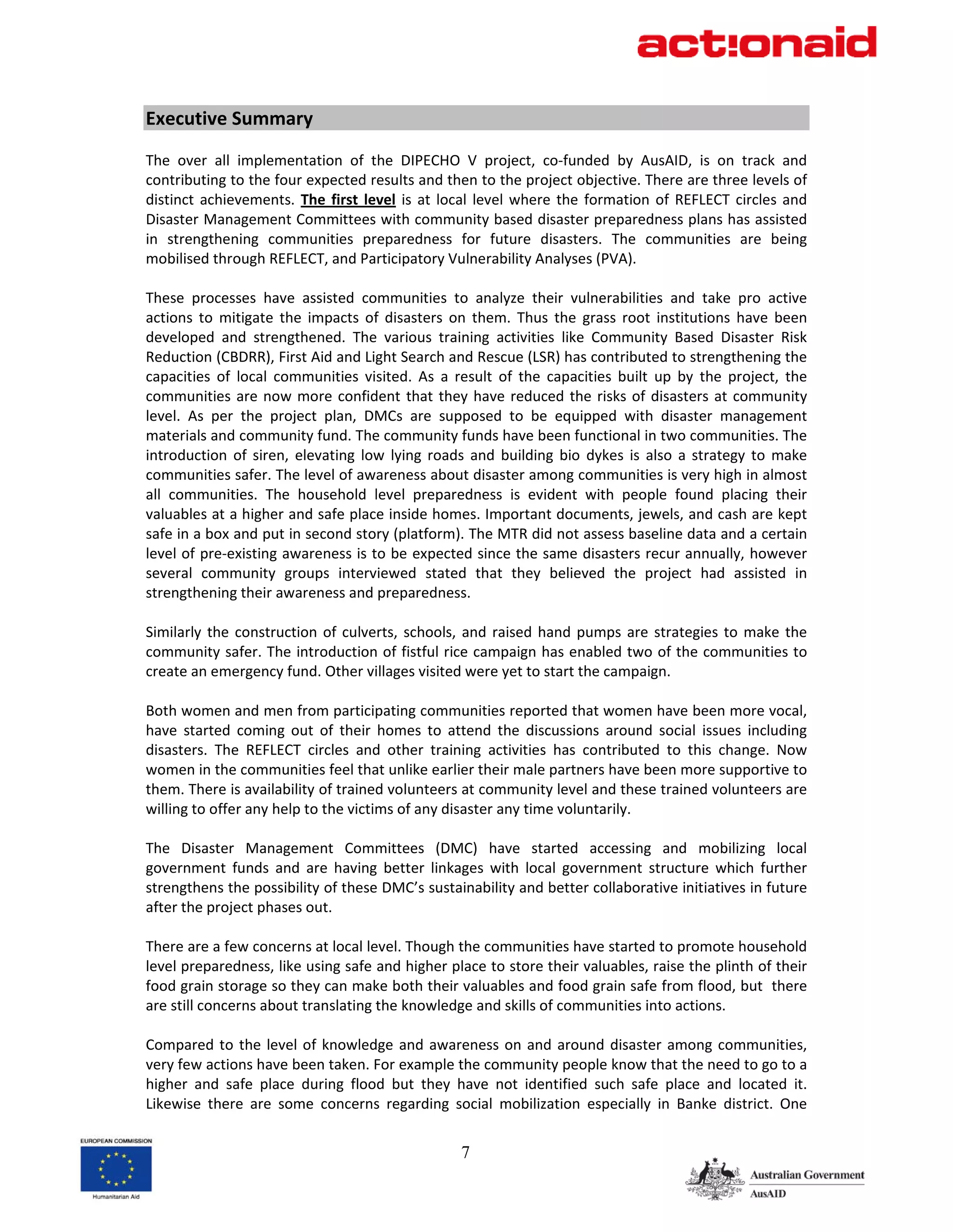 Executive Summary 
 
The  over  all  implementation  of  the  DIPECHO  V  project,  co‐funded  by  AusAID,  is  on  track  and 
contributing to the four expected results and then to the project objective. There are three levels of 
distinct  achievements.  The  first  level  is  at  local  level  where  the  formation  of  REFLECT  circles  and 
Disaster Management Committees with community based disaster preparedness plans has assisted 
in  strengthening  communities  preparedness  for  future  disasters.  The  communities  are  being 
mobilised through REFLECT, and Participatory Vulnerability Analyses (PVA).  
 
These  processes  have  assisted  communities  to  analyze  their  vulnerabilities  and  take  pro  active 
actions  to  mitigate  the  impacts  of  disasters  on  them.  Thus  the  grass  root  institutions  have  been 
developed  and  strengthened.  The  various  training  activities  like  Community  Based  Disaster  Risk 
Reduction (CBDRR), First Aid and Light Search and Rescue (LSR) has contributed to strengthening the 
capacities  of  local  communities  visited.  As  a  result  of  the  capacities  built  up  by  the  project,  the 
communities  are  now  more  confident  that  they  have  reduced  the  risks  of  disasters  at  community 
level.  As  per  the  project  plan,  DMCs  are  supposed  to  be  equipped  with  disaster  management 
materials and community fund. The community funds have been functional in two communities. The 
introduction  of  siren,  elevating  low  lying  roads  and  building  bio  dykes  is  also  a  strategy  to  make 
communities safer. The level of awareness about disaster among communities is very high in almost 
all  communities.  The  household  level  preparedness  is  evident  with  people  found  placing  their 
valuables at a higher and safe place inside homes. Important documents, jewels, and cash are kept 
safe in a box and put in second story (platform). The MTR did not assess baseline data and a certain 
level of pre‐existing awareness is to be expected since the same disasters recur annually, however 
several  community  groups  interviewed  stated  that  they  believed  the  project  had  assisted  in 
strengthening their awareness and preparedness. 
 
Similarly  the  construction  of  culverts,  schools,  and  raised  hand  pumps  are  strategies  to  make  the 
community safer. The introduction of fistful rice campaign has enabled two of the communities to 
create an emergency fund. Other villages visited were yet to start the campaign.  
 
Both women and men from participating communities reported that women have been more vocal, 
have  started  coming  out  of  their  homes  to  attend  the  discussions  around  social  issues  including 
disasters.  The  REFLECT  circles  and  other  training  activities  has  contributed  to  this  change.  Now 
women in the communities feel that unlike earlier their male partners have been more supportive to 
them. There is availability of trained volunteers at community level and these trained volunteers are 
willing to offer any help to the victims of any disaster any time voluntarily.  
 
The  Disaster  Management  Committees  (DMC)  have  started  accessing  and  mobilizing  local 
government  funds  and  are  having  better  linkages  with  local  government  structure  which  further 
strengthens the possibility of these DMC’s sustainability and better collaborative initiatives in future 
after the project phases out.  
 
There are a few concerns at local level. Though the communities have started to promote household 
level preparedness, like using safe and higher place to store their valuables, raise the plinth of their 
food grain storage so they can make both their valuables and food grain safe from flood, but  there 
are still concerns about translating the knowledge and skills of communities into actions.  
 
Compared  to  the  level  of  knowledge  and  awareness  on  and  around  disaster  among  communities, 
very few actions have been taken. For example the community people know that the need to go to a 
higher  and  safe  place  during  flood  but  they  have  not  identified  such  safe  place  and  located  it. 
Likewise  there  are  some  concerns  regarding  social  mobilization  especially  in  Banke  district.  One 


                                                       7
 