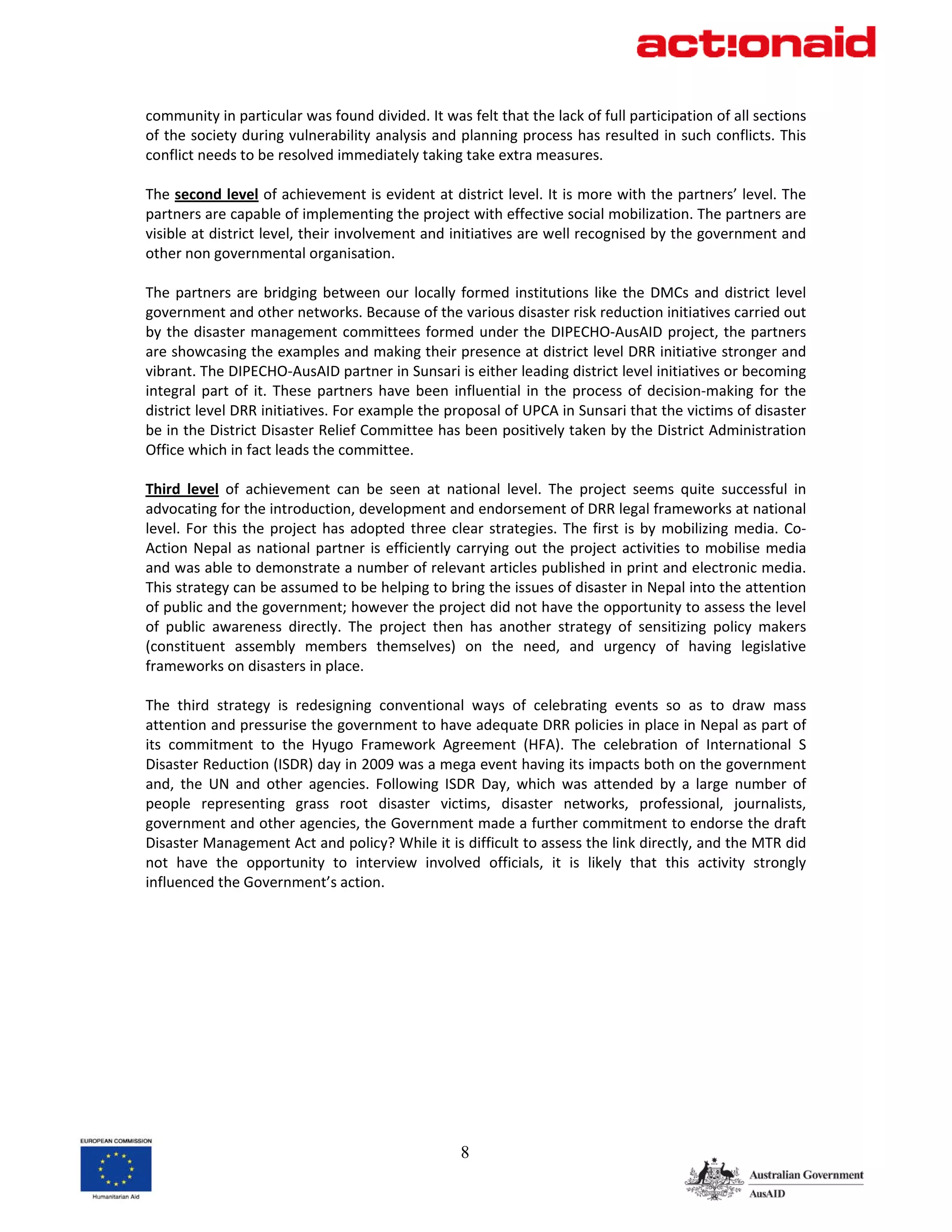 community in particular was found divided. It was felt that the lack of full participation of all sections 
of the society during vulnerability analysis and planning process has resulted in such conflicts. This 
conflict needs to be resolved immediately taking take extra measures.     
 
The second level of achievement is evident at district level. It is more with the partners’ level. The 
partners are capable of implementing the project with effective social mobilization. The partners are 
visible at district level, their involvement and initiatives are well recognised by the government and 
other non governmental organisation.  
 
The  partners  are  bridging  between  our  locally  formed  institutions  like  the  DMCs  and  district  level 
government and other networks. Because of the various disaster risk reduction initiatives carried out 
by  the  disaster management committees  formed under the DIPECHO‐AusAID project,  the partners 
are showcasing the examples and making their presence at district level DRR initiative stronger and 
vibrant. The DIPECHO‐AusAID partner in Sunsari is either leading district level initiatives or becoming 
integral  part  of  it.  These  partners  have  been  influential  in  the  process  of  decision‐making  for  the 
district level DRR initiatives. For example the proposal of UPCA in Sunsari that the victims of disaster 
be in the District Disaster Relief Committee has been positively taken by the District Administration 
Office which in fact leads the committee. 
 
Third  level  of  achievement  can  be  seen  at  national  level.  The  project  seems  quite  successful  in 
advocating for the introduction, development and endorsement of DRR legal frameworks at national 
level.  For  this  the  project  has  adopted  three  clear  strategies.  The  first  is  by  mobilizing  media.  Co‐
Action  Nepal  as  national  partner  is  efficiently  carrying  out  the  project  activities  to  mobilise  media 
and was able to demonstrate a number of relevant articles published in print and electronic media. 
This strategy can be assumed to be helping to bring the issues of disaster in Nepal into the attention 
of public and the government; however the project did not have the opportunity to assess the level 
of  public  awareness  directly.  The  project  then  has  another  strategy  of  sensitizing  policy  makers 
(constituent  assembly  members  themselves)  on  the  need,  and  urgency  of  having  legislative 
frameworks on disasters in place.  
 
The  third  strategy  is  redesigning  conventional  ways  of  celebrating  events  so  as  to  draw  mass 
attention and pressurise the government to have adequate DRR policies in place in Nepal as part of 
its  commitment  to  the  Hyugo  Framework  Agreement  (HFA).  The  celebration  of  International  S 
Disaster Reduction (ISDR) day in 2009 was a mega event having its impacts both on the government 
and,  the  UN  and  other  agencies.  Following  ISDR  Day,  which  was  attended  by  a  large  number  of 
people  representing  grass  root  disaster  victims,  disaster  networks,  professional,  journalists, 
government and other agencies, the Government made a further commitment to endorse the draft 
Disaster Management Act and policy? While it is difficult to assess the link directly, and the MTR did 
not  have  the  opportunity  to  interview  involved  officials,  it  is  likely  that  this  activity  strongly 
influenced the Government’s action.  




                                                       8
 