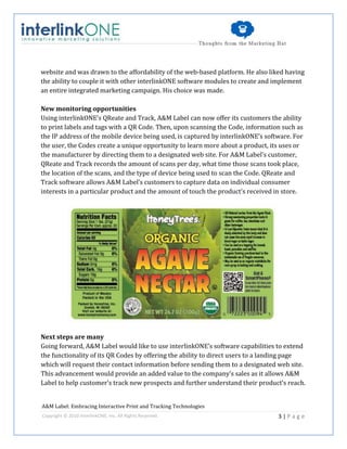 website and was drawn to the affordability of the web-based platform. He also liked having
the ability to couple it with other interlinkONE software modules to create and implement
an entire integrated marketing campaign. His choice was made.

New monitoring opportunities
Using interlinkONE’s QReate and Track, A&M Label can now offer its customers the ability
to print labels and tags with a QR Code. Then, upon scanning the Code, information such as
the IP address of the mobile device being used, is captured by interlinkONE’s software. For
the user, the Codes create a unique opportunity to learn more about a product, its uses or
the manufacturer by directing them to a designated web site. For A&M Label’s customer,
QReate and Track records the amount of scans per day, what time those scans took place,
the location of the scans, and the type of device being used to scan the Code. QReate and
Track software allows A&M Label’s customers to capture data on individual consumer
interests in a particular product and the amount of touch the product’s received in store.




Next steps are many
Going forward, A&M Label would like to use interlinkONE’s software capabilities to extend
the functionality of its QR Codes by offering the ability to direct users to a landing page
which will request their contact information before sending them to a designated web site.
This advancement would provide an added value to the company’s sales as it allows A&M
Label to help customer’s track new prospects and further understand their product’s reach.


A&M Label: Embracing Interactive Print and Tracking Technologies
Copyright © 2010 interlinkONE, Inc. All Rights Reserved.                          3|Page
 