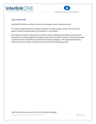 About interlinkONE

interlinkONE delivers a software solution that manages all your marketing needs.

Our online, integrated software enables companies to build, manage, execute and measure all
aspects of their marketing efforts and initiatives in one solution.

The solution streamlines operations and reduces cost by unifying all marketing communications
and initiatives. It brings together the people and processes involved to ensure a consistent message
is delivered across all outbound and inbound marketing campaigns. The integrated marketing
software solution provides a holistic view of your entire marketing operation.




A&M Label: Embracing Interactive Print and Tracking Technologies
Copyright © 2010 interlinkONE, Inc. All Rights Reserved.                                  5|Page
 